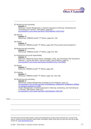 87 Monitoring and controlling
                  Answer: 1
                  Reference: Project Management, A Systems Approach to Planning, Scheduling and
                  Controlling by H. Kerzner, 10th edition, page 647,
                  pmi.books24x7.com/viewer.asp?bkid=32027&destid=1032#1032.

             88 Planning
                   Answer: 3
                   References: PMBOK® Guide® 4th Edition, pages 87, 109.

             89 Closing
                   Answer: 3
                   Reference: PMBOK® Guide® 4th Edition, page 340 (―Procurement documentation‖).

             90 Monitoring and controlling
                  Answer: 2
                  References: PMBOK® Guide® 4th Edition, page 279, 282.

             91 Professional and social responsibility
                   Answer: 3
                   Reference: Mastering Virtual Teams: Strategies, Tools, and Techniques That Succeed by
                   Deborah L. Duarte and Nancy Tennant Snyder, Second Edition, page 55,
                   pmi.books24x7.com/viewer.asp?bookid=8104&chunkid=761438925.

             92 Closing
                   Answer: 1
                   Reference: PMBOK® Guide® 4th Edition, page 182.

             93 Initiating
                   Answer: 1
                   Reference: PMBOK® Guide® 4th Edition, page 136, 158, 438.

             94 Monitoring and controlling
                  Answer: 2
                  References: Project Management JumpStart by Kim Heldman, page 171,
                  pmi.books24x7.com/viewer.asp?bkid=10556&destid=398&destid=389&destid=389&ter
                  m=standard+deviation+in#398;
                  Project Management: A Systems Approach to Planning, Scheduling, and Controlling by
                  H. Kerzner, 10th Edition, page 513,
                  pmi.books24x7.com/viewer.asp?bkid=32027&destid=788#788.




Notes




        This document may be freely printed, copied and distributed for private and commercial use, as long as the
        layout, contents and the copyright notes remain unchanged. Please verify that you have the most up-to-date
        version at: www.oliverlehmann.com.


        © 2007 – 2010, Oliver F. Lehmann, Munich, Germany                                                            97
 