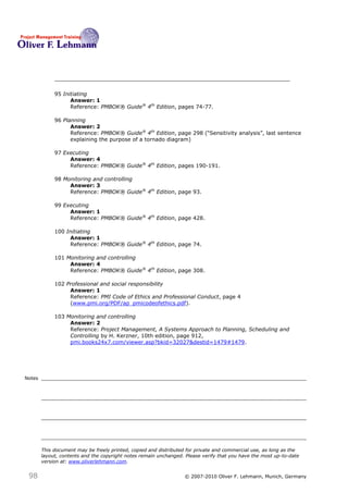 95 Initiating
                   Answer: 1
                   Reference: PMBOK® Guide® 4th Edition, pages 74-77.

             96 Planning
                   Answer: 2
                   Reference: PMBOK® Guide® 4th Edition, page 298 (―Sensitivity analysis‖, last sentence
                   explaining the purpose of a tornado diagram)

             97 Executing
                  Answer: 4
                  Reference: PMBOK® Guide® 4th Edition, pages 190-191.

             98 Monitoring and controlling
                  Answer: 3
                  Reference: PMBOK® Guide® 4th Edition, page 93.

             99 Executing
                  Answer: 1
                  Reference: PMBOK® Guide® 4th Edition, page 428.

             100 Initiating
                  Answer: 1
                  Reference: PMBOK® Guide® 4th Edition, page 74.

             101 Monitoring and controlling
                  Answer: 4
                  Reference: PMBOK® Guide® 4th Edition, page 308.

             102 Professional and social responsibility
                  Answer: 1
                  Reference: PMI Code of Ethics and Professional Conduct, page 4
                  (www.pmi.org/PDF/ap_pmicodeofethics.pdf).

             103 Monitoring and controlling
                  Answer: 2
                  Reference: Project Management, A Systems Approach to Planning, Scheduling and
                  Controlling by H. Kerzner, 10th edition, page 912,
                  pmi.books24x7.com/viewer.asp?bkid=32027&destid=1479#1479.




Notes




        This document may be freely printed, copied and distributed for private and commercial use, as long as the
        layout, contents and the copyright notes remain unchanged. Please verify that you have the most up-to-date
        version at: www.oliverlehmann.com.


 98                                                               © 2007-2010 Oliver F. Lehmann, Munich, Germany
 