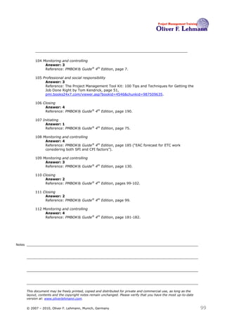 104 Monitoring and controlling
                  Answer: 3
                  Reference: PMBOK® Guide® 4th Edition, page 7.

             105 Professional and social responsibility
                  Answer: 3
                  Reference: The Project Management Tool Kit: 100 Tips and Techniques for Getting the
                  Job Done Right by Tom Kendrick, page 51,
                  pmi.books24x7.com/viewer.asp?bookid=4546&chunkid=987509635.

             106 Closing
                  Answer: 4
                  Reference: PMBOK® Guide® 4th Edition, page 190.

             107 Initiating
                  Answer: 1
                  Reference: PMBOK® Guide® 4th Edition, page 75.

             108 Monitoring and controlling
                  Answer: 4
                  Reference: PMBOK® Guide® 4th Edition, page 185 (―EAC forecast for ETC work
                  considering both SPI and CPI factors‖).

             109 Monitoring and controlling
                  Answer: 3
                  Reference: PMBOK® Guide® 4th Edition, page 130.

             110 Closing
                  Answer: 2
                  Reference: PMBOK® Guide® 4th Edition, pages 99-102.

             111 Closing
                  Answer: 2
                  Reference: PMBOK® Guide® 4th Edition, page 99.

             112 Monitoring and controlling
                  Answer: 4
                  Reference: PMBOK® Guide® 4th Edition, page 181-182.




Notes




        This document may be freely printed, copied and distributed for private and commercial use, as long as the
        layout, contents and the copyright notes remain unchanged. Please verify that you have the most up-to-date
        version at: www.oliverlehmann.com.


        © 2007 – 2010, Oliver F. Lehmann, Munich, Germany                                                            99
 