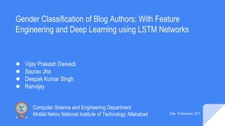 Gender Classification of Blog Authors: With Feature
Engineering and Deep Learning using LSTM Networks
● Vijay Prakash Dwivedi
● Saurav Jha
● Deepak Kumar Singh
● Ranvijay
Computer Science and Engineering Department
Motilal Nehru National Institute of Technology Allahabad Date: 14 December, 2017
 