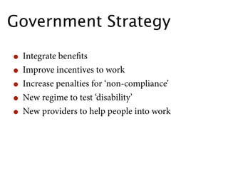 Government Strategy

• Integrate beneﬁts
• Improve incentives to work
• Increase penalties for ‘non-compliance’
• New regime to test ‘disability’
• New providers to help people into work
 