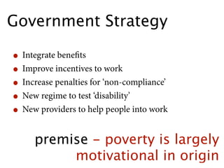 Government Strategy

• Integrate beneﬁts
• Improve incentives to work
• Increase penalties for ‘non-compliance’
• New regime to test ‘disability’
• New providers to help people into work
     premise - poverty is largely
          motivational in origin
 
