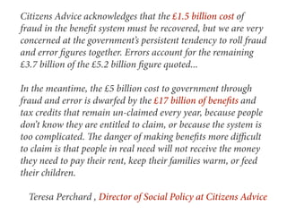 Citizens Advice acknowledges that the £1.5 billion cost of
fraud in the beneﬁt system must be recovered, but we are very
concerned at the government’s persistent tendency to roll fraud
and error ﬁgures together. Errors account for the remaining
£3.7 billion of the £5.2 billion ﬁgure quoted...

In the meantime, the £5 billion cost to government through
fraud and error is dwarfed by the £17 billion of beneﬁts and
tax credits that remain un-claimed every year, because people
don’t know they are entitled to claim, or because the system is
too complicated. e danger of making beneﬁts more diﬃcult
to claim is that people in real need will not receive the money
they need to pay their rent, keep their families warm, or feed
their children.

  Teresa Perchard , Director of Social Policy at Citizens Advice
 