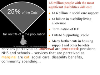 1.5 million people with the most
                           signiﬁcant disabilities will lose:
                           • £4.6 billion in social care support
                           • £4 billion in disability living
                             allowance
                           • Termination of ILF
                           • Cuts to Supporting People
                           • Many further cuts in housing
                               support and other beneﬁts
Services perceived as universal are protected: pensions,
NHS and schools - services that are perceived as
marginal are cut: social care, disability beneﬁts,
community spending...
 