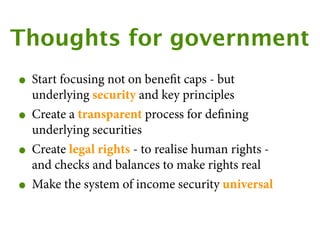 Thoughts for government
• Start focusing not on beneﬁt caps - but
    underlying security and key principles
•   Create a transparent process for deﬁning
    underlying securities
•   Create legal rights - to realise human rights -
    and checks and balances to make rights real
•   Make the system of income security universal
 