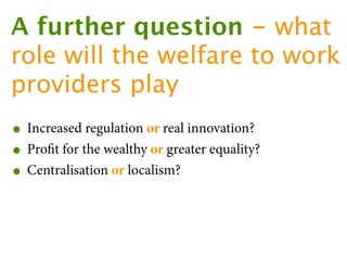 A further question - what
role will the welfare to work
providers play
• Increased regulation or real innovation?
• Proﬁt for the wealthy or greater equality?
• Centralisation or localism?
 