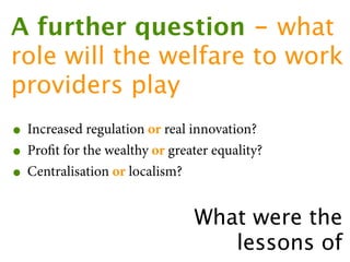 A further question - what
role will the welfare to work
providers play
• Increased regulation or real innovation?
• Proﬁt for the wealthy or greater equality?
• Centralisation or localism?
                                What were the
                                   lessons of
 