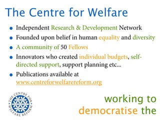 The Centre for Welfare
 • Independent Research & Development Network
 • Founded upon belief in human equality and diversity
 • A community of 50 Fellows
 • Innovators who created individual budgets, self-
     directed support, support planning etc...
 •   Publications available at
     www.centreforwelfarereform.org

                                 working to
                             democratise the
 