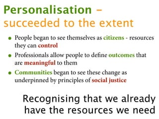 Personalisation -
succeeded to the extent
 • People began to see themselves as citizens - resources
     they can control
 •   Professionals allow people to deﬁne outcomes that
     are meaningful to them
 •   Communities began to see these change as
     underpinned by principles of social justice


       Recognising that we already
       have the resources we need
 