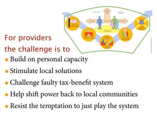 For providers
the challenge is to
• Build on personal capacity
• Stimulate local solutions
• Challenge faulty tax-beneﬁt system
• Help shi power back to local communities
• Resist the temptation to just play the system
 