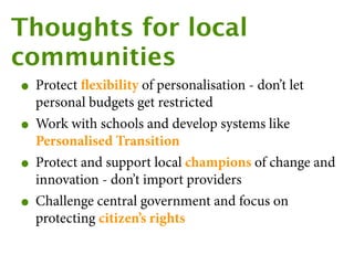 Thoughts for local
communities
 • Protect ﬂexibility of personalisation - don’t let
     personal budgets get restricted
 •   Work with schools and develop systems like
     Personalised Transition
 •   Protect and support local champions of change and
     innovation - don’t import providers
 •   Challenge central government and focus on
     protecting citizen’s rights
 