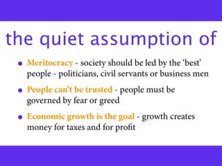 the quiet assumption of
 • Meritocracy - society should be led by the ‘best’
   people - politicians, civil servants or business men
 • People can’t be trusted - people must be
   governed by fear or greed
 • Economic growth is the goal - growth creates
   money for taxes and for proﬁt
 