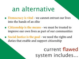 an alternative
• Democracy is vital - we cannot entrust our lives
  into the hands of an elite
• Citizenship is the means - we must be trusted to
  improve our own lives as part of our communities
• Social Justice is the goal - we need the rights and
  duties that enable and support citizenship

                           current ﬂawed
                        system includes...
 