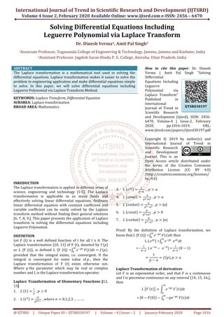 International Journal of Trend in Scientific Research and Development (IJTSRD)
Volume 4 Issue 2, February 2020
@ IJTSRD | Unique Paper ID – IJTSRD30197
Solving Differential Equations Including
Leguerre Polynomial
Dr
1Associate Professor, Yogananda College
2Assistant Professor, Jagdish Saran Hindu P. G. College, Amroha
ABSTRACT
The Laplace transformation is a mathematical
differential equations. Laplace transformation makes it easier to solve the
problem in engineering application and make differential equations simple
to solve. In this paper, we will solve differential equations including
Leguerre Polynomial via Laplace Transform Method.
KEYWORDS: Laplace Transform, Differential Equation
SUBAREA: Laplace transformation
BROAD AREA: Mathematics
INRODUCTION
The Laplace transformation is applied in different areas of
science, engineering and technology [1-
transformation is applicable in so many fields and
effectively solving linear differential equations. Ordinary
linear differential equation with constant coefficient and
variable coefficient can be easily solved by the Laplace
transform method without finding their general solutions
[6, 7, 8, 9,]. This paper presents the application of Laplace
transform in solving the differential equations including
Leguerre Polynomial.
DEFINITION
Let F (t) is a well defined function of t for all t
Laplace transformation [10, 11] of F (t), denoted by f (
or L {F (t)}, is defined L {F (t)} =‫׬‬ ݁ି௣௧∞
଴
provided that the integral exists, i.e. convergent. If the
integral is convergent for some value of
Laplace transformation of F (t) exists otherwise not.
Where ‫	݌‬the parameter which may be real or complex
number and L is the Laplace transformation operator.
Laplace Transformation of Elementary Functions
13]
1. ‫	ܮ‬ሼ1ሽ ൌ
ଵ
௣
	, ‫݌‬ ൐ 0	
2. ‫	ܮ‬ሼ‫ݐ‬௡ሽ ൌ
௡!
௣೙శభ 	, ‫݊	݁ݎ݄݁ݓ‬ ൌ 0,1,2,3 … … …
International Journal of Trend in Scientific Research and Development (IJTSRD)
February 2020 Available Online: www.ijtsrd.com e
30197 | Volume – 4 | Issue – 2 | January-February 2020
ifferential Equations Including
Leguerre Polynomial via Laplace Transform
Dr. Dinesh Verma1, Amit Pal Singh2
Yogananda College of Engineering & Technology, Jammu, Jammu
Jagdish Saran Hindu P. G. College, Amroha, Uttar Pradesh
The Laplace transformation is a mathematical tool used in solving the
differential equations. Laplace transformation makes it easier to solve the
problem in engineering application and make differential equations simple
to solve. In this paper, we will solve differential equations including
Polynomial via Laplace Transform Method.
Laplace Transform, Differential Equation
How to cite this paper
Verma | Amit Pal Singh "Solving
Differential
Equations Including
Leguerre
Polynomial via
Laplace Tr
Published in
International
Journal of Trend in
Scientific Research
and Development (ijtsrd), ISSN: 2456
6470, Volume
2020, pp.1016
www.ijtsrd.com/papers/ijtsrd30197.pdf
Copyright © 2019 by author(s) and
International Journal of Trend in
Scientific Research
and Development
Journal. This is an
Open Access article distributed under
the terms of the Creative Commons
Attribution License (CC BY 4.0)
(http://creativecommons.org/licenses/
by/4.0)
The Laplace transformation is applied in different areas of
-5]. The Laplace
transformation is applicable in so many fields and
ctively solving linear differential equations. Ordinary
linear differential equation with constant coefficient and
variable coefficient can be easily solved by the Laplace
transform method without finding their general solutions
resents the application of Laplace
transform in solving the differential equations including
Let F (t) is a well defined function of t for all t ≥ 0. The
Laplace transformation [10, 11] of F (t), denoted by f (‫)݌‬
௣௧
‫ܨ‬ሺ‫ݐ‬ሻ݀‫ݐ‬ ൌ ݂ሺ‫݌‬ሻ,
provided that the integral exists, i.e. convergent. If the
ral is convergent for some value of	‫,	݌‬ then the
Laplace transformation of F (t) exists otherwise not.
the parameter which may be real or complex
number and L is the Laplace transformation operator.
Laplace Transformation of Elementary Functions [12,
….	
3. ‫	ܮ‬ሼ݁௔௧ሽ ൌ
ଵ
௣ି௔
	, , ‫݌‬ ൐ ܽ
4. ‫	ܮ‬ሼ‫ݐܽ݊݅ݏ‬ሽ ൌ	
௔
௣మା௔మ 	, ‫݌‬ ൐ ܽ
5. ‫	ܮ‬ሼ‫ݐ݄ܽ݊݅ݏ‬ሽ ൌ
௔
௣మି௔మ 	, ‫݌‬ ൐
6. ‫	ܮ‬ሼܿ‫ݐܽݏ݋‬ሽ ൌ
௣
௣మା௔మ 	, ‫݌‬ ൐ 0
7. ‫	ܮ‬ሼܿ‫ݐ݄ܽݏ݋‬ሽ ൌ
௣
௣మି௔మ 	, ‫݌‬ ൐
Proof: By the definition of Laplace transformation, we
know that L {F (t)} =‫׬‬ ݁ି௣௧∞
଴
‫ܨ‬
L {	݁௔௧
} =‫׬‬
∞
଴
= -
ଵ
௣ି௔
	ሺ	݁ି∞
െ 	݁
ൌ
1
‫݌‬ െ ܽ
ൌ
Laplace Transformation of derivatives
Let F is an exponential order, and that F is a continuous
and f is piecewise continuous on any interval [14, 15, 16,],
then
‫	ܮ‬൛‫ܨ‬′ሺ‫ݐ‬ሻൟ ൌ න
଴
= ሾ0 െ ‫ܨ‬ሺ0ሻሿ െ ‫׬‬
International Journal of Trend in Scientific Research and Development (IJTSRD)
e-ISSN: 2456 – 6470
February 2020 Page 1016
ifferential Equations Including
ia Laplace Transform
Jammu and Kashmir, India
ar Pradesh, India
How to cite this paper: Dr. Dinesh
Verma | Amit Pal Singh "Solving
Differential
Equations Including
Polynomial via
Laplace Transform"
Published in
International
Journal of Trend in
Scientific Research
and Development (ijtsrd), ISSN: 2456-
6470, Volume-4 | Issue-2, February
2020, pp.1016-1019, URL:
www.ijtsrd.com/papers/ijtsrd30197.pdf
Copyright © 2019 by author(s) and
International Journal of Trend in
Scientific Research
and Development
Journal. This is an
Open Access article distributed under
the terms of the Creative Commons
ribution License (CC BY 4.0)
http://creativecommons.org/licenses/
ܽ	
|ܽ|	
0
|ܽ|
By the definition of Laplace transformation, we
‫ܨ‬ሺ‫ݐ‬ሻ݀‫ݐ‬ then
݁ି௣௧∞
଴
	݁௔௧
݀‫ݐ‬
݁ି଴
) =
ଵ
௣ି௔
ሺ0 െ 1ሻ
݂ሺ‫݌‬ሻ, ‫݌‬ ൐ ܽ
Laplace Transformation of derivatives
Let F is an exponential order, and that F is a continuous
and f is piecewise continuous on any interval [14, 15, 16,],
න ݁ି௣௧
∞
଴
‫ܨ‬′ሺ‫ݐ‬ሻ݀‫ݐ‬
ሿ ‫׬‬ െ‫݁݌‬ି௣௧∞
଴
‫ܨ‬ሺ‫ݐ‬ሻ݀‫ݐ‬
IJTSRD30197
 