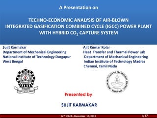 A Presentation on
TECHNO-ECONOMIC ANALYSIS OF AIR-BLOWN
INTEGRATED GASIFICATION COMBINED CYCLE (IGCC) POWER PLANT
WITH HYBRID CO2 CAPTURE SYSTEM
Sujit Karmakar
Department of Mechanical Engineering
National Institute of Technology Durgapur
West Bengal

Ajit Kumar Kolar
Heat Transfer and Thermal Power Lab
Department of Mechanical Engineering
Indian Institute of Technology Madras
Chennai, Tamil Nadu

Presented by
SUJIT KARMAKAR
IV th ICAER– December 10, 2013

1/17

 