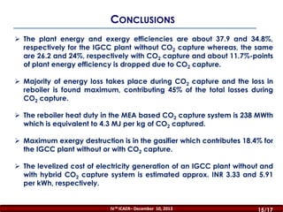 CONCLUSIONS
 The plant energy and exergy efficiencies are about 37.9 and 34.8%,
respectively for the IGCC plant without CO2 capture whereas, the same
are 26.2 and 24%, respectively with CO2 capture and about 11.7%-points
of plant energy efficiency is dropped due to CO2 capture.
 Majority of energy loss takes place during CO2 capture and the loss in
reboiler is found maximum, contributing 45% of the total losses during
CO2 capture.
 The reboiler heat duty in the MEA based CO2 capture system is 238 MWth
which is equivalent to 4.3 MJ per kg of CO2 captured.
 Maximum exergy destruction is in the gasifier which contributes 18.4% for
the IGCC plant without or with CO2 capture.

 The levelized cost of electricity generation of an IGCC plant without and
with hybrid CO2 capture system is estimated approx. INR 3.33 and 5.91
per kWh, respectively.

IV th ICAER– December 10, 2013

15/16
15/17

 