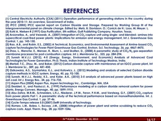 REFERENCES
[1] Central Electricity Authority [CEA] (2011) Operation performance of generating stations in the country during

the year 2010-11: An overview, Government of India.
[2] IPCC (2005) IPCC special report on Carbon Dioxide and Storage. Prepared by Working Group III of the
Intergovernmental panel on climate change. Edited by: Metz. B; Davidson. O.; Conick de H.; Loos. M; Meyer. L.
[3] Kohl A, Nielsen R (1997) Gas Purification, 5th edition, Gulf Publishing Company, Houston, Texas.
[4] Aroonwilas, A., and Veawab, A., (2007) Integration of CO2 capture unit using single- and blended- amines into
supercritical coal-fired power plants: Implications for emission and energy management, Int J. Greenhouse Gas
Control, 1, pp. 143-150.
[5] Rao, A.B., and Rubin, E.S., (2002) A Technical, Economics, and Environmental Assessment of Amine-based CO2
capture Technologies for Power Plant Greenhouse Gas Control, Environ. Sci. Technology, 36, pp. 4467-4475.
[6] Zhao, L., Rienche, E., Menzer, R., Blum, L., and Skolten, D., (2008) A parametric study of CO2/N2 gas separation
membrane processes for post-combustion capture, Int J. Membrane Sc., 325, pp. 284-294.
[7] Suresh M.V.J.J. (2012), 4-E (Energy, Exergy, Environment, and Economic) Analysis of Advanced Coal
Technologies for Power Generation, Ph.D. Thesis, Indian Institute of Technology Madras, India.
[8] Merkel, T.C., Zhou, M., and Baker, (2012) Carbon dioxide capture with membranes at an IGCC power plant, Int
J. Membrane Sc., 389, pp. 441-450.
[9] Osikowska, A.S., Szymańska, K.J., and Kotowicz, J., (2012) Modeling and analysis of selected Carbon dioxide
capture methods in IGCC system, Energy, 45, pp. 92-100.
[10] Suresh, M.V.J.J., Reddy, K.S., and Kolar, A.K., (2010) 3-E analysis of advanced power plants based on high
ash coal, Int J. Energy Res., 34, pp. 716-735.
[11] Aspen Plus (2004) Aspen Plus, Aspen technology Inc., Cambridge, MA, USA
[12] Desideri, U., and Paolucci, A., (1999) Performance modeling of a carbon dioxide removal system for power
plants. Energy Convers. Manage., 40, pp. 1899-1915.
[13] Abu-Zahra, M.R.M., Schneiders, L.H.J., Niederer, J.P.M., Feron, P.H.M., and Versteeg, G.F., (2007) CO2 capture
from power plants Part 1. A parametric study of the technical performance based on monoethanolamine. Int. J.
Greenhouse Gas Control, 1, pp. 37-46.
[14] Cycle-Tempo release 5.0 (2007) Delft University of Technology.
[15] Romeo, L.M., Bolea, I., Escosa, J.M., (2008) Integration of power plant and amine scrubbing to reduce CO2
capture costs. Appl. Therm. Eng., 28, pp.1039-1046.

IV th ICAER– December 10, 2013

16/16
16/17

 