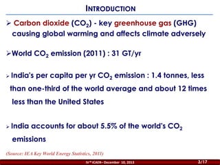 INTRODUCTION
 Carbon dioxide (CO2) - key greenhouse gas (GHG)
causing global warming and affects climate adversely

World CO2 emission (2011) : 31 GT/yr
 India's

per capita per yr CO2 emission : 1.4 tonnes, less

than one-third of the world average and about 12 times
less than the United States
 India

accounts for about 5.5% of the world's CO2

emissions
(Source: IEA Key World Energy Statistics, 2011)
IV th ICAER– December 10, 2013
2/44

3/17

 