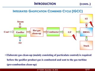 INTRODUCTION

(CONTD..)

INTEGRATED GASIFICATION COMBINED CYCLE (IGCC)
ST
Steam

Coal

Gasifier

Hot gas
clean-up

Combustor

GT

HRSG

Air
Stack

• Elaborate gas clean-up (mainly consisting of particulate control) is required
before the gasifier product gas is combusted and sent to the gas turbine
(pre-combustion clean-up)
5

IV th ICAER– December 10, 2013

5/17

 