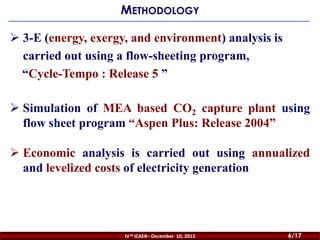 METHODOLOGY
 3-E (energy, exergy, and environment) analysis is
carried out using a flow-sheeting program,
“Cycle-Tempo : Release 5 ”
 Simulation of MEA based CO2 capture plant using
flow sheet program “Aspen Plus: Release 2004”
 Economic analysis is carried out using annualized
and levelized costs of electricity generation

IV th ICAER– December 10, 2013

6/20
6/17

 