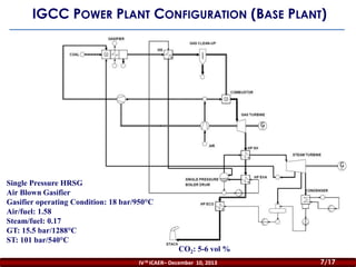 IGCC POWER PLANT CONFIGURATION (BASE PLANT)

Single Pressure HRSG
Air Blown Gasifier
Gasifier operating Condition: 18 bar/950°C
Air/fuel: 1.58
Steam/fuel: 0.17
GT: 15.5 bar/1288°C
ST: 101 bar/540°C
CO2: 5-6 vol %
IV th ICAER– December 10, 2013

7/17

 