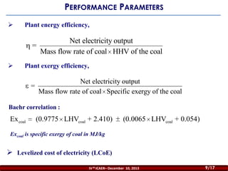 PERFORMANCE PARAMETERS


Plant energy efficiency,

=


Net electricity output
Mass flow rate of coal HHV of the coal

Plant exergy efficiency,

Net electricity output
=
Mass flow rate of coal Specific exergy of the coal
Baehr correlation :

Ex coal

(0.9775 LHVcoal + 2.410)

(0.0065 LHVcoal + 0.054)

Excoal is specific exergy of coal in MJ/kg

 Levelized cost of electricity (LCoE)
IV th ICAER– December 10, 2013

9/17

 