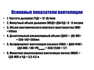 Основные показатели вентиляции 1. Частота дыхания (ЧД) = 12-16 / мин 2. Минутный объем дыхания (МОД)=ДОхЧД= 6 - 9 литров 3. Объем анатомического мертвого пространства (МП) =140мл 4. Дыхательный альвеолярный объем (ДАО) =  ДО-МП=  = 500-140=360мл 5. Коэффициент вентиляции альвеол (КВА) = ДАО / ФОЕ=  (ДО-МП)  /  ОО+РО выдоха  = 360 / 2500 = 1 / 7 6. Минутная альвеолярная вентиляция легких (МВЛ) =  (ДО-МП) х ЧД = 3,5-4,5 л 