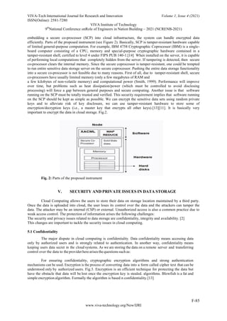 VIVA-Tech International Journal for Research and Innovation Volume 1, Issue 4 (2021)
ISSN(Online): 2581-7280
VIVA Institute of Technology
9th
National Conference onRole of Engineers in Nation Building – 2021 (NCRENB-2021)
F-85
www.viva-technology.org/New/IJRI
embedding a secure co-processor (SCP) into cloud infrastructure, the system can handle encrypted data
efficiently. Parts of the proposed instrument (see Figure 2). Basically, SCP is tamper-resistant hardware capable
of limited general-purpose computation. For example, IBM 4758 Cryptographic Coprocessor (IBM) is a single-
board computer consisting of a CPU, memory and special-purpose cryptographic hardware contained in a
tamper-resistant shell, certified to level 4 under FIPS PUB 140-1.[14] When installed on the server, it is capable
of performing local computations that completely hidden from the server. If tampering is detected, then secure
co-processor clears the internal memory. Since the secure coprocessor is tamper-resistant, one could be tempted
to run entire sensitive data storage server on the secure coprocessor. Pushing the entire data storage functionality
into a secure co-processor is not feasible due to many reasons. First of all, due to tamper-resistant shell, secure
co-processors have usually limited memory (only a few megabytes of RAM and
a few kilobytes of non-volatile memory) and computational power (Smith, 1999). Performance will improve
over time, but problems such as heat dissipation/power (which must be controlled to avoid disclosing
processing) will force a gap between general purposes and secure computing. Another issue is that software
running on the SCP must be totally trusted and verified. This security requirement implies that software running
on the SCP should be kept as simple as possible. We can encrypt the sensitive data sets using random private
keys and to alleviate risk of key disclosure, we can use tamper-resistant hardware to store some of
encryption/decryption keys (i.e., a master key that encrypts all other keys).[13][11]. It is basically very
important to encrypt the data in cloud storage. Fig.2.
Fig. 2: Parts of the proposed instrument
V. SECURITY AND PRIVATE ISSUES IN DATA STORAGE
Cloud Computing allows the users to store their data on storage location maintained by a third party.
Once the data is uploaded into cloud, the user loses its control over the data and the attackers can tamper the
data. The attacker may be an internal (CSP) or external. Unauthorized access is also a common practice due to
weak access control. The protection of information arises the following challenges:
The security and privacy issues related to data storage are confidentiality, integrity and availability. [2]
This changes are important to tackle the security issues in cloud computing.
5.1 Confidentiality
The major dispute in cloud computing is confidentiality. Data confidentiality means accessing data
only by authorized users and is strongly related to authentication. In another way, confidentiality means
keeping users data secret in the cloud systems. As we are storing the data on a remote server and transferring
control over the data to theproviderherearisesthequestions suchas:
For ensuring confidentiality, cryptographic encryption algorithms and strong authentication
mechanisms can be used. Encryption is the process of converting data into a form called cipher text that can be
understood only by authorized users. Fig.3. Encryption is an efficient technique for protecting the data but
have the obstacle that data will be lost once the encryption key is stealed. algorithms. Blowfish is a fat and
simple encryption algorithm. Formally the algorithm is based n confidentiality.[13]
 