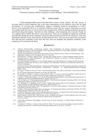 VIVA-Tech International Journal for Research and Innovation Volume 1, Issue 4 (2021)
ISSN(Online): 2581-7280
VIVA Institute of Technology
9th
National Conference onRole of Engineers in Nation Building – 2021 (NCRENB-2021)
F-87
www.viva-technology.org/New/IJRI
VI. CONCLUSION
Cloud computing enables users to store their data in remote storage location. But data security is
the major threat in cloud computing. Due to this many organizations are not willing to move into the cloud
environment. To overcome this, confidentiality, integrity, availability should be encapsulated in a CSP’s
Service- Level Agreement (SLA) to its customers. Otherwise ensure that any sensitive information is not put
into a public cloud and if any it is to be stored in the encrypted form. Effective auditing mechanisms also can be
used for providing data integrity. But there are other challenges cloud computing must overcome. People are
very skeptical about whether their data is secure and private. There are no standards or regulations worldwide
provided data through the cloud computing. Europe has data protection laws but the US, being one of the most
technological advance nation, does not have any data protection laws. Users also worry about who can disclose
their data and have ownership of their data. But once, there are standards and regulation worldwide, cloud
computing will revolutionize the future.
REFERENCES
[1] V.Nirmala, R.K.Sivanandhan, Dr.R.Shanmuga Lakshmi, “Data Confidentiality and Integrity Verification usingUser
Authenticator scheme in cloud”, Proceedings of 2013 International Conference on Green High Performance Computing
(ICGHPC 2013). March 14-15, 2013, India.
[2] Arjun Kumar, Byung Gook Lee, HoonJae Lee, Anu Kumari, “Secure Storage and Access of Data in Cloud Computing”, 2012
International Conference on ICT Convergence (ICTC),15-17 Oct. 2012.
[3] M.R.Tribhuwan, V.A.Bhuyar, Shabana Pirzade, “Ensuring Data Storage Security in Cloud Computing through Two-way
Handshake based on Token Management”, 2010 International Conference on Advances in Recent Technologies in
Communication and Computing.
[4] Mr. Prashant Rewagad, Ms.Yogita Pawar, “Use of Digital Signature with Diffie Hellman Key Exchange and AES Encryption
Algorithm to Enhance Data Security in Cloud Computing”, 2013 International Conference on Communication Systems and
Network Technologies.
UmaSomani,KanikaLakhani,ManishMundra, “Implementing Digital Signature with RSA Encryption Algorithm to Enhance the
Data Security of Cloud in Cloud Computing”, 1st International Conference on Parallel, Distributed and Grid Computing
(PDGC - 2010).
[5] M. AlZain, E. Pardede, B. Soh, and J. Thom, “Cloud computing security: From single to multi-clouds,” in System Science (HICSS),
2012 45th Hawaii International Conference on, Jan 2012, pp.5490–5499.
[6] M. Sookhak, H. Talebian, E. Ahmed, A. Gani, and M. K. Khan, “A review on remote data auditing in single cloud server:
Taxonomyand open issues,” Journal of Network and Computer Applications,vol.43,pp.121–141,2014.
[7] E. Aguiar, Y. Zhang, and M. Blanton, “An overviewofissuesandrecentdevelopmentsin cloudcomputingandstoragesecurity,”in
High PerformanceCloudAuditingandApplications. Springer, 2014, pp.3–33.
[8] I. Gul, M. Islam et al., “Cloud computing security auditing,” in Next Generation Information Technology (ICNIT), 2011 The 2nd
International Conference on. IEEE, 2011, pp. 143–148.
[9] E. M. Mohamed, H. S. Abdelkader, and S. El- Etriby, “Enhanced data security model for cloud computing,” in Informatics and
Systems (INFOS), 2012 8th International Conference on. IEEE, 2012, pp. CC–12.
[10] S. Ramgovind, M. M. Eloff, and E. Smith, “The management of security in cloud computing,” in Information Security for South
Africa (ISSA), 2010. IEEE,2010,pp. 1–7.
[11] F. Sabahi, “Cloud computing security threats and responses,” in Communication Software and Networks (ICCSN), 2011 IEEE
3rd International Conference on. IEEE, 2011, pp. 245–249.
[12] X. Wang, B. Wang, and J. Huang, “Cloud computing and its key techniques,” in Computer Science and Automation Engineering
(CSAE), 2011 IEEE International Conferenceon, vol. 2.IEEE, 2011,pp. 404–410
[13] Sultan Aldossary, William Allen, “Data Security, Privacy, Availability and Integrity in Cloud Computing: Issues and Current
Solutions”, in International Journal of Advanced Computer Science and Applications,
Vol. 7, No. 4, 2016
[14] Latifur Khan and Bhavani Thuraisingham, “Security Issues for Cloud Computing”, in Technical Report UTDCS-02-10,
February 2010.
[15] T. Sookhak, H. Talebian, E. Ahmed, A. Gani, and M. K. Khan, “A review on remote data auditing in single cloud server:
Taxonomyand open issues,” Journal of Network and Computer Applications,vol.43,pp.121–141,2014.
 