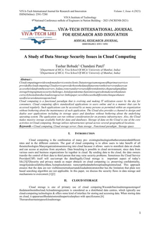 VIVA-Tech International Journal for Research and Innovation Volume 1, Issue 4 (2021)
ISSN(Online): 2581-7280
VIVA Institute of Technology
9th
National Conference onRole of Engineers in Nation Building – 2021 (NCRENB-2021)
1
A Study of Data Storage Security Issues in Cloud Computing
Tushar Bobade1,
Chandani Patel2
1
(Department of MCA, Viva School Of MCA/ University of Mumbai, India)
2
(Department of MCA, Viva School Of MCA/ University of Mumbai, India)
Abstract :
Cloudcomputingprovidesondemandservicestoitsclients.Datastorageisamongoneoftheprimaryservices
providedbycloudcomputing.Cloudserviceproviderhoststhedataofdataownerontheirserverandusercan
accesstheirdatafromtheseservers.Asdata,ownersandserversaredifferentidentities,theparadigmofdata
storagebringsupmanysecuritychallenges.Anindependentmechanismisrequiredtomakesurethatdatais
correctlyhostedintothecloudstorageserver.Inthispaper,wewilldiscussthedifferenttechniquesthatare
usedforsecuredatastorageoncloud.
Cloud computing is a functional paradigm that is evolving and making IT utilization easier by the day for
consumers. Cloud computing offers standardized applications to users online and in a manner that can be
accessed regularly. Such applications can be accessed by as many persons as permitted within an organization
without bothering about the maintenance of such application. The Cloud also provides a channel to design and
deploy user applications including its storage space and database without bothering about the underlying
operating system. The application can run without consideration for on premise infrastructure. Also, the Cloud
makes massive storage available both for data and databases. Storage of data on the Cloud is one of the core
activities in Cloud computing. Storage utilizes infrastructure spread across several geographical locations.
Keywords - Cloud computing, Cloud storage server, Data storage , Functional paradigm , Storage space.
I. INTRODUCTION
Cloud computing is the combination of many pre- existingtechnologiesthathavematuredatdifferent
rates and in the different contexts. The goal of cloud computing is to allow users to take benefit of all
thesetechnologies.Manyorganizationsaremoving into cloud because it allows users to storetheir data on clouds
and can access at anytime from anywhere. Data breaching is possible in cloud environment, since data from
various users and business organizations lie together in cloud. By sending data to the cloud, the data owners
transfer the control of their data to third person that may raise security problems. Sometimes the Cloud Service
Provider(CSP) itself will use/corrupt the dataillegally.Cloud storage is important aspect of today’s
life.[3][5]Security and privacy stands as major obstacle on cloud computing i.e. preserving confidentiality,
integrityandavailabilityofdata.Asimplesolutionis toencryptthedatabeforeuploadingitontocloud. This approach
ensures that the data are not visibletoexternalusersandcloudadministratorsbut has the limitation that plain text
based searching algorithm are not applicable. In this paper, we discuss the security flaws in data storage and
mechanisms to overcomeit.[1][2]
II. CLOUD STORAGE
Cloud storage is one of primary use of cloud computing.Wecandefinecloudstorageasstorageof
thedataonlineinthecloud.Acloudstoragesystem is considered as a distributed data centres, which typically use
cloud-computing technologies & offers some kind of interface for storing and accessing data. When storing data
on cloud, it appearsasifthedataisstoredinaparticularplace with specificname.[6]
Therearefourmaintypesofcloudstorage:
 