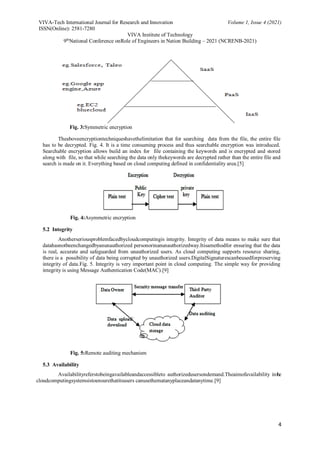 VIVA-Tech International Journal for Research and Innovation Volume 1, Issue 4 (2021)
ISSN(Online): 2581-7280
VIVA Institute of Technology
9th
National Conference onRole of Engineers in Nation Building – 2021 (NCRENB-2021)
4
Fig. 3:Symmetric encryption
Theaboveencryptiontechniqueshavethelimitation that for searching data from the file, the entire file
has to be decrypted. Fig. 4. It is a time consuming process and thus searchable encryption was introduced.
Searchable encryption allows build an index for file containing the keywords and is encrypted and stored
along with file, so that while searching the data only thekeywords are decrypted rather than the entire file and
search is made on it. Everything based on cloud computing defined in confidentiality area.[5]
Fig. 4:Asymmetric encryption
5.2 Integrity
Anotherseriousproblemfacedbycloudcomputingis integrity. Integrity of data means to make sure that
datahasnotbeenchangedbyanunauthorized personorinanunauthorizedway.Itisamethodfor ensuring that the data
is real, accurate and safeguarded from unauthorized users. As cloud computing supports resource sharing,
there is a possibility of data being corrupted by unauthorized users.DigitalSignaturescanbeusedforpreserving
integrity of data.Fig. 5. Integrity is very important point in cloud computing. The simple way for providing
integrity is using Message Authentication Code(MAC).[9]
Fig. 5:Remote auditing mechanism
5.3 Availability
Availabilityreferstobeingavailableandaccessibleto authorizedusersondemand.Theaimofavailability inthe
cloudcomputingsystemsistoensurethatitsusers canusethematanyplaceandatanytime.[9]
 
