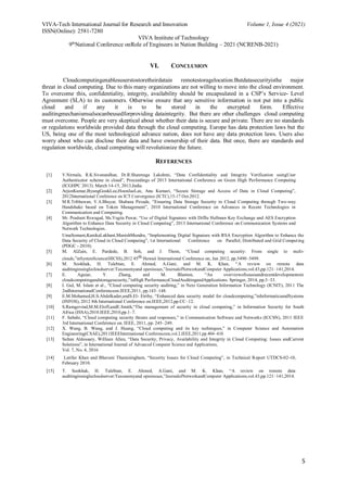 VIVA-Tech International Journal for Research and Innovation Volume 1, Issue 4 (2021)
ISSN(Online): 2581-7280
VIVA Institute of Technology
9th
National Conference onRole of Engineers in Nation Building – 2021 (NCRENB-2021)
5
VI. CONCLUSION
Cloudcomputingenablesuserstostoretheirdatain remotestoragelocation.Butdatasecurityisthe major
threat in cloud computing. Due to this many organizations are not willing to move into the cloud environment.
To overcome this, confidentiality, integrity, availability should be encapsulated in a CSP’s Service- Level
Agreement (SLA) to its customers. Otherwise ensure that any sensitive information is not put into a public
cloud and if any it is to be stored in the encrypted form. Effective
auditingmechanismsalsocanbeusedforproviding dataintegrity. But there are other challenges cloud computing
must overcome. People are very skeptical about whether their data is secure and private. There are no standards
or regulations worldwide provided data through the cloud computing. Europe has data protection laws but the
US, being one of the most technological advance nation, does not have any data protection laws. Users also
worry about who can disclose their data and have ownership of their data. But once, there are standards and
regulation worldwide, cloud computing will revolutionize the future.
REFERENCES
[1] V.Nirmala, R.K.Sivanandhan, Dr.R.Shanmuga Lakshmi, “Data Confidentiality and Integrity Verification usingUser
Authenticator scheme in cloud”, Proceedings of 2013 International Conference on Green High Performance Computing
(ICGHPC 2013). March 14-15, 2013,India.
[2] ArjunKumar,ByungGookLee,HoonJaeLee, Anu Kumari, “Secure Storage and Access of Data in Cloud Computing”,
2012International Conference on ICT Convergence (ICTC),15-17 Oct.2012.
[3] M.R.Tribhuwan, V.A.Bhuyar, Shabana Pirzade, “Ensuring Data Storage Security in Cloud Computing through Two-way
Handshake based on Token Management”, 2010 International Conference on Advances in Recent Technologies in
Communication and Computing.
[4] Mr. Prashant Rewagad, Ms.Yogita Pawar, “Use of Digital Signature with Diffie Hellman Key Exchange and AES Encryption
Algorithm to Enhance Data Security in Cloud Computing”, 2013 International Conference on Communication Systems and
Network Technologies.
UmaSomani,KanikaLakhani,ManishMundra, “Implementing Digital Signature with RSA Encryption Algorithm to Enhance the
Data Security of Cloud in Cloud Computing”, 1st International Conference on Parallel, Distributed and Grid Computing
(PDGC - 2010).
[5] M. AlZain, E. Pardede, B. Soh, and J. Thom, “Cloud computing security: From single to multi-
clouds,”inSystemScience(HICSS),2012 45th Hawaii International Conference on, Jan 2012, pp.5490–5499.
[6] M. Sookhak, H. Talebian, E. Ahmed, A.Gani, and M. K. Khan, “A review on remote data
auditinginsinglecloudserver:Taxonomyand openissues,”JournalofNetworkandComputer Applications,vol.43,pp.121–141,2014.
[7] E. Aguiar, Y. Zhang, and M. Blanton, “An overviewofissuesandrecentdevelopmentsin
cloudcomputingandstoragesecurity,”inHigh PerformanceCloudAuditingandApplications. Springer, 2014, pp.3–33.
[8] I. Gul, M. Islam et al., “Cloud computing security auditing,” in Next Generation Information Technology (ICNIT), 2011 The
2ndInternationalConferenceon.IEEE,2011, pp.143–148.
[9] E.M.Mohamed,H.S.Abdelkader,andS.El- Etriby, “Enhanced data security model for cloudcomputing,”inInformaticsandSystems
(INFOS), 2012 8th International Conference on.IEEE,2012,pp.CC–12.
[10] S.Ramgovind,M.M.Eloff,andE.Smith,“The management of security in cloud computing,” in Information Security for South
Africa (ISSA),2010.IEEE,2010,pp.1–7.
[11] F. Sabahi, “Cloud computing security threats and responses,” in Communication Software and Networks (ICCSN), 2011 IEEE
3rd International Conference on. IEEE, 2011, pp. 245–249.
[12] X. Wang, B. Wang, and J. Huang, “Cloud computing and its key techniques,” in Computer Science and Automation
Engineering(CSAE),2011IEEEInternational Conferenceon,vol.2.IEEE,2011,pp.404–410
[13] Sultan Aldossary, William Allen, “Data Security, Privacy, Availability and Integrity in Cloud Computing: Issues andCurrent
Solutions”, in International Journal of Advanced Computer Science and Applications,
Vol. 7, No. 4, 2016
[14] Latifur Khan and Bhavani Thuraisingham, “Security Issues for Cloud Computing”, in Technical Report UTDCS-02-10,
February 2010.
[15] T. Sookhak, H. Talebian, E. Ahmed, A.Gani, and M. K. Khan, “A review on remote data
auditinginsinglecloudserver:Taxonomyand openissues,”JournalofNetworkandComputer Applications,vol.43,pp.121–141,2014.
 