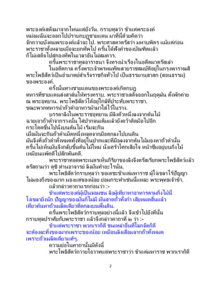 2
พระองค์เสด็จมาจากไหนแต่ยังวัน. กราบทูลว่า ข้าแต่พระองค์
หม่อมฉันจะออกไปปราบกบฏชายแดน มาที่นี้ด้วยคิดว่า
จักถวายบังคมพระองค์แล้วจะไป. พระศาสดาตรัสว่า มหาบพิตร แม้แต่ก่อน
พระราชาทั้งหลายเมื่อจะยกทัพไป ครั้นได้ฟังคาของบัณฑิตแล้ว
ก็ไม่เสด็จไปสู่กองทัพในเวลาอันไม่สมควร.
ครั้นพระราชาทูลอาราธนา จึงทรงนาเรื่องในอดีตมาตรัสเล่า
ในอดีตกาล ครั้งพระเจ้าพรหมทัตเสวยราชสมบัติอยู่ในกรุงพาราณสี
พระโพธิสัตว์เป็นอามาตย์สาเร็จราชกิจทั่วไป เป็ นธรรมานุสาสก (สอนธรรม)
ของพระองค์.
ครั้งนั้นทางชายแดนของพระองค์เกิดกบฎ
ทหารที่ชายแดนส่งสาส์นให้ทรงทราบ. พระราชาเสด็จออกในฤดูฝน ตั้งพักค่าย
ณ พระอุทยาน. พระโพธิสัตว์ได้อยู่ใกล้ที่ประทับพระราชา.
ขณะพวกทหารนาถั่วดาอาหารม้ามาใส่ไว้ในราง.
บรรดาลิงในพระราชอุทยาน มีลิงตัวหนึ่งลงจากต้นไม้
ฉวยเอาถั่วดาจากรางนั้น ใส่ปากจนเต็มแล้วยังคว้าติดมือไปอีก
กระโดดขึ้นไปนั่งบนต้นไม้ เริ่มจะกิน
เมื่อมันจะกินถั่วดาเม็ดหนึ่งหลุดจากมือตกลงไปบนดิน
มันจึงทิ้งถั่วดาทั้งหมดทั้งที่อยู่ในปากและที่มือลงจากต้นไม้มองหาถั่วดานั้น
ครั้นไม่เห็นมันจึงกลับขึ้นต้นไม้ใหม่ นั่งเศร้าโศกเสียใจ หน้าซึมอยู่บนกิ่งไม้
เหมือนแพ้คดีไปสักพันคดี.
พระราชาทอดพระเนตรเห็นกิริยาของลิงจึงตรัสเรียกพระโพธิสัตว์แล้ว
ตรัสถามว่า ดูซิ ท่านอาจารย์ ลิงมันทาอะไรนั่น.
พระโพธิสัตว์กราบทูลว่า ขอเดชะข้าแต่มหาราช ผู้โง่เขลาไร้ปัญญา
ไม่มองถึงของมาก มองแต่ของน้อย ย่อมกระทาเช่นนี้แหละ พระพุทธเจ้าข้า.
แล้วกล่าวคาถาแรกก่อนว่า :-
ข้าแต่พระองค์ผู้เป็นจอมชน ลิงผู้เที่ยวหาอาหารตามกิ่งไม้นี้
โง่เขลายิ่งนัก ปัญญาของมันก็ไม่มี มันสาดถั่วทั้งกา เสียหมดสิ้นแล้ว
เที่ยวค้นหาถั่วเมล็ดเดียวที่ตกลงบนพื้นดิน.
ครั้นพระโพธิสัตว์กราบทูลอย่างนี้แล้ว จึงเข้าไปยังที่นั้น
กราบทูลปราศัยกับพระราชา แล้วจึงกล่าวคาถาที่ ๒ ว่า :-
ข้าแต่พระราชา พวกเราก็ดี ชนเหล่าอื่นที่โลภจัดก็ดี
จะต้องละทิ้งของมากเพราะของน้อย เหมือนลิงเสื่อมจากถั่วทั้งหมด
เพราะถั่วเมล็ดเดียวแท้ๆ.
ความย่อในคาถานั้นมีดังนี้
พระโพธิสัตว์ถวายโอวาทแด่พระราชาว่า ข้าแต่มหาราช พวกเราก็ดี
 