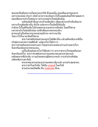3
ชนเหล่าอื่นที่ถูกความโลภครอบงาก็ดี ทั้งหมดนั้น ย่อมเสื่อมจากของมาก
เพราะของน้อย ด้วยว่า บัดนี้ พวกเราจะเดินทางไปในฤดูฝนอันมิใช่กาลสมควร
ย่อมเสื่อมจากประโยชน์มาก เพราะเหตุประโยชน์เล็กน้อย.
เหมือนลิงตัวนี้แสวงหาถั่วเมล็ดเดียว เสื่อมแล้วจากถั่วเป็นอันมาก
เพราะถั่วเมล็ดเดียวนั้น ฉันใด แม้พวกเราในบัดนี้ก็ฉันนั้น
กาลังจะไปในที่อันเต็มไปด้วยซอกเขาและลาธารเป็ นต้น โดยมิใช่กาล
แสวงหาประโยชน์เล็กน้อย แต่จักเสื่อมจากพาหนะช้าง
พาหนะม้าเป็นต้นมากมายและหมู่นักรบ เพราะฉะนั้น
ไม่ควรไปในเวลาอันมิใช่กาล.
พระราชาสดับถ้อยคาของพระโพธิสัตว์นั้น แล้วเสด็จกลับจากที่นั้น
เข้าสู่พระนครพาราณสีทันที. แม้พวกโจรได้ข่าวว่า
พระราชาเสด็จออกจากพระนคร โดยพระประสงค์จะปราบปรามพวกโจร
จึงพากันหนีออกจากชายแดน.
แม้ในปัจจุบันพวกโจรได้ยินข่าวว่า พระราชากรุงโกศลเสด็จออก
จึงพากันหนีไป. พระราชาสดับพระธรรมเทศนาของพระศาสดาแล้ว
เสด็จลุกจากที่ประทับ ถวายบังคมพระผู้มีพระภาคเจ้า กระทาประทักษิณ
เสด็จกลับกรุงสาวัตถี.
พระศาสดาทรงนาพระธรรมเทศนานี้มาแล้ว ทรงประชุมชาดก.
พระราชาในครั้งนั้น ได้เป็ น อานนท์ ในครั้งนี้
ส่วนอามาตย์บัณฑิต คือ เราตถาคต นี้แล.
-----------------------------------------------------
 
