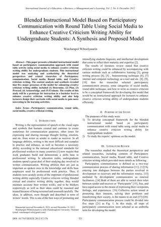 International Journal of e-Education, e-Business, e-Management and e-Learning, Vol. 2, No. 6, December 2012




       Blended Instructional Model Based on Participatory
     Communication with Round Table Using Social Media to
         Enhance Creative Criticism Writing Ability for
     Undergraduate Students: A Synthesis and Proposed Model
                                                       Watcharapol Wiboolyasarin


                                                                                intensifying students linguistic and intellectual development
   Abstract—This paper presents a blended instructional model                   that come to reflect their maturity and expertise [2].
based on participatory communication approach with round                           The results of literature review stated that creative
table activity using social media to enhance creative criticism
                                                                                criticism writing could be enhanced by accompanying with
writing ability for undergraduate students. This instructional
model was analyzing and synthesizing the theoretical                            various methods such as collaborative learning [3], group
perspectives and related researches of Participatory                            writing process [4], [5] , brainstorming technique [6], [7]
communication, Social media, Round table, and Creative                          internet and computer technology as a tool and etc. [8], [9],
criticism writing. The content analysis and synthesis revealed                  [10] then the researcher selected participatory
that five major processes of the model for enhancing creative                   communication process, some categories of social media,
criticism writing ability included (1) Determine, (2) Plan, (3)
                                                                                round table technique, and how to write as creative criticism
Proceed, (4) Acknowledge, and (5) Evaluate. The results of this
study will be a prototype for instruction in a bachelor level to                to be a conceptual framework for developing this model that
enhance creative criticism writing ability and also help                        would be an instructional approach for lecturers to enhance
lecturers design their curricula with social media to gain more                 creative criticism writing ability of undergraduate students
interesting in the learning activities.                                         efficiently.

   Index Terms—Participatory communication, round table,
social media, creative criticism writing.
                                                                                                II. PURPOSE OF THE STUDY
                                                                                  The purposes of this study were:
                        I. INTRODUCTION                                         1) To develop conceptual framework for the blended
                                                                                   instructional    model     based     on   participatory
   Writing is the representation of speech or the visual signs
                                                                                   communication with round table using social media to
and symbols that humans created and continue to create
                                                                                   enhance creative criticism writing ability for
sometimes for communication purposes, other times for
                                                                                   undergraduate students.
expressing and sharing message thought feeling, emotion,
                                                                                2) To study the experts’ opinions on the model.
and etc. from writer as sender to reader as receiver. In all
language abilities, writing is the most difficult and complex
to practice and enhance, as well as becomes a necessary                                          III. LITERATURE REVIEW
ability according to the national educational standards for
professional workers in many countries [1] now require that                        The researcher studied the theoretical perspectives and
work graduates build and demonstrate a skills base in                           related researches, including contents of Participatory
professional writing. In education realm, undergraduate                         communication, Social media, Round table, and Creative
students spend a great deal of their studying day involved in                   criticism writing which provided more details as following:
written communication. Writing abilities then are just as                          Participatory communication is defined as a two-way
important as spoken ones in the knowledge and skills base                       communication process of sharing information [11], [12] by
employers need for professional work practice. Thus, if                         entering into dialogues between the parties involved in
students were acutely aware of the important of professional                    development or receivers and the information source, [13]
writing ability especially Creative criticism writing blended                   mediated by development communicators as renewal
critical and creative writing ability together, they would                      facilitators. [14] Both of them are able to switch their roles
maintain accurate their written works, and to be thinkers                       between sender and receiver or “Participants” [15], free, and
respectively as well as their ideas could be reasoned and                       have equal access to the means of expressing their viewpoints,
trusted because of being screened and assessed carefully. The                   feelings, and experiences. [16] Collective action aimed at
ideas, in addition, were thought and described in term of                       promoting their interests, solving their problems and
writers’ words. This is one of the best ways of promoting and                   transforming their society, is the means to an end [17]-[20].
                                                                                Participatory communication process could be divided into
                                                                                five steps [21] as Fig. 1. In this study, all steps of
   Manuscript received November 6, 2012; revised December 19. 2012.             participatory communication were selected as an umbrella
   Watcharapol Wiboolyasarin is with Chulalongkorn University, Thailand         term for developing the model.
(email: watcharapol.wib@gmail.com).

DOI: 10.7763/IJEEEE.2012.V2.176                                           521
 