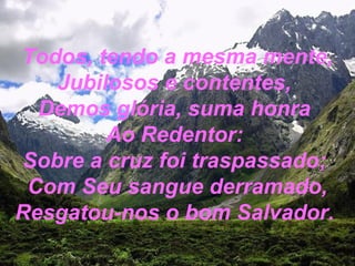 Todos, tendo a mesma mente,
Jubilosos e contentes,
Demos glória, suma honra
Ao Redentor:
Sobre a cruz foi traspassado;
Com Seu sangue derramado,
Resgatou-nos o bom Salvador.
 