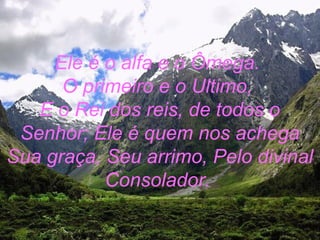 Ele é o alfa e o Ômega.
O primeiro e o Ultimo,
E o Rei dos reis, de todos o
Senhor; Ele é quem nos achega
Sua graça, Seu arrimo, Pelo divinal
Consolador.
 