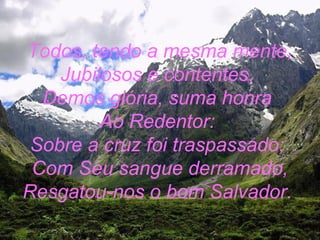 Todos, tendo a mesma mente,
Jubilosos e contentes,
Demos glória, suma honra
Ao Redentor:
Sobre a cruz foi traspassado;
Com Seu sangue derramado,
Resgatou-nos o bom Salvador.
 