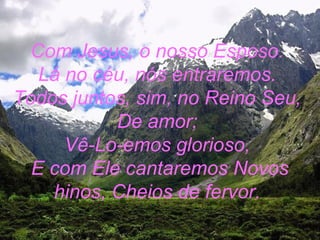 Com Jesus, o nosso Esposo.
Lá no céu, nós entraremos.
Todos juntos, sim, no Reino Seu,
De amor;
Vê-Lo-emos glorioso,
E com Ele cantaremos Novos
hinos, Cheios de fervor.
 