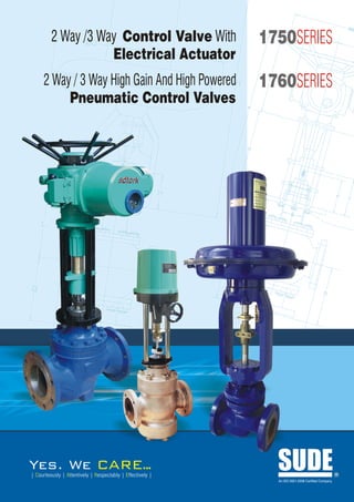2 Way /3 Way Control Valve With                    1750SERIES
                    Electrical Actuator
     2 Way / 3 Way High Gain And High Powered               1760SERIES
          Pneumatic Control Valves




Yes. We                             ARE..
                                        .
| Courteously | Attentively | Respectably | Effectively |
                                                              SUDE
                                                              An ISO 9001:2008 Certified Company
                                                                                                   R
 