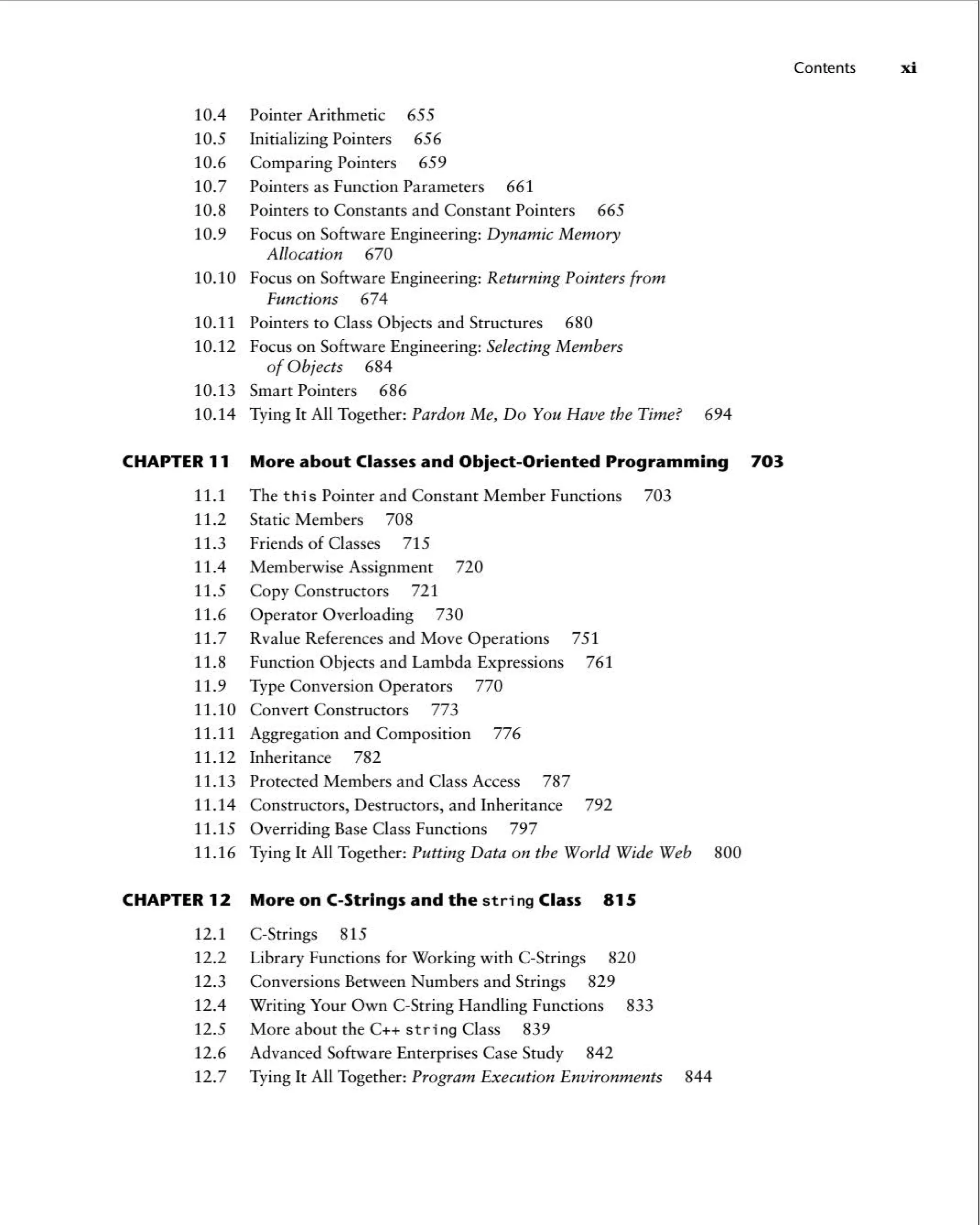 10.4 Pointer Arithmetic 655
10.5 Initializing Pointers 656
10.6 Comparing Pointers 659
10.7 Pointers as Function Parameters 661
10.8 Pointers to Constants and Constant Pointers 665
10.9 Focus on Software Engineering: Dynamic Memory
Allocation 670
10.10 Focus on Software Engineering: Returning Pointers from
Functions 674
10.11 Pointers to Class Objects and Structures 680
10.12 Focus on Software Engineering: Selecting Members
of Objects 684
10.13 Smart Pointers 686
10.14 Tying It All Together: Pardon Me, Do You Have the Time? 694
CHAPTER 11 More about Classesand Object -Oriented Programming 703
11.1 The th is Pointer and Constant Member Functions 703
11.2 Static Members 708
11.3 Friends of Classes 715
11.4 Memberwise Assignment 720
11.5 Copy Constructors 721
11.6 Operator Overloading 730
11.7 Rvalue References and Move Operations 751
11.8 Function Objects and Lambda Expressions 761
11.9 Type Conversion Operators 770
11.10 Convert Constructors 773
11.11 Aggregation and Composition 776
11.12 Inheritance 782
11.13 Protected Members and Class Access 787
11.14 Constructors, Destructors, and Inheritance 792
11.15 Overriding Base Class Functions 797
11.16 Tying It All Together: Putting Data on the World Wide Web 800
CHAPTER 12 More on C-Strings and the s t ring Class 815
12.1 C-Strings 815
12.2 Library Functions for Working with C-Strings 820
12.3 Conversions Between Numbers and Strings 829
12.4 Writing Your Own C-String Handling Functions 833
12.5 More about the C++ str i ng Class 839
12.6 Advanced Software Enterprises Case Study 842
12.7 Tying It All Together: Program Execution Environments 844
Contents xi
 