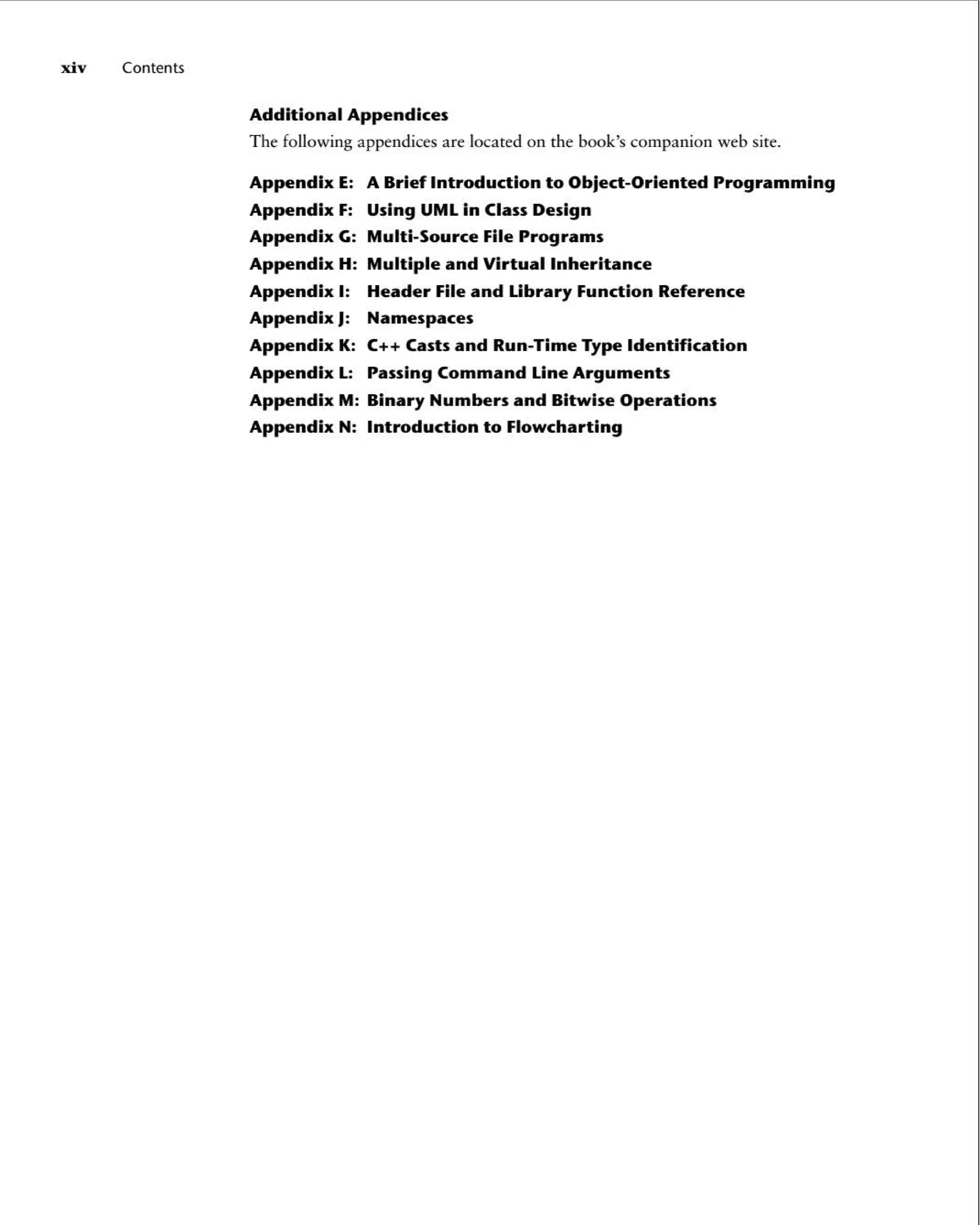 xi v Contents
Additional Appendices
The following append ices are located on the book's companion web site.
Appendix E: A Brief Introduction to Object -Oriented Programming
Appendix F: Using UMLin Class Design
Appendix G: Multi-Source File Programs
Appendix H: Multiple and Virtual Inheritance
Appendix I: Header File and Library Function Reference
Appendix J: Namespaces
Appendix K: C++ Casts and Run-Time Type Identification
Appendix L: Passing Command Line Arguments
Appendix M: Binary Numbers and Bitwise Operations
Appendix N: Introduction to Flowcharting
 
