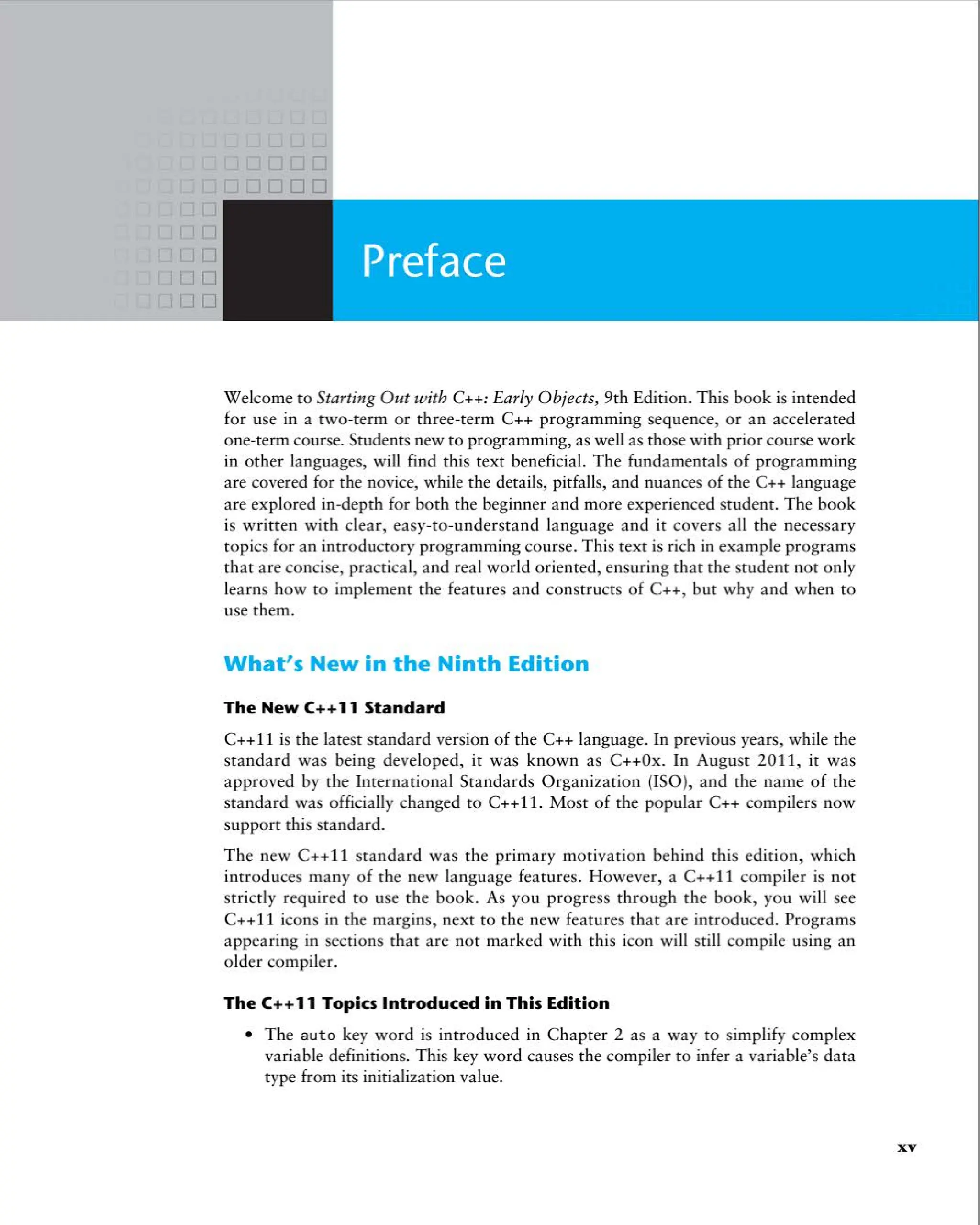 Welcome to Starting Out with C++:Early Objects, 9th Edition. This book is intended
for use in a two -term or three-term C++ programming sequence, or an accelerated
one-term course. Students new to programming, as well as those with prior course work
in other languages, will find this text beneficial. The fundamentals of programming
are covered for the novice, while the details, pitfalls, and nuances of the C++ language
are explored in-depth for both the beginner and more experienced student . The book
is written with clear, easy-to -understand language and it covers all the necessary
topics for an introductory programming course. This text is rich in example programs
that are concise, practica l, and real world oriented, ensuring that the student not only
learns how to implement the features and constructs of C++, but why and when to
use them.
What's New in the Ninth Edition
The New C++11 Standard
C++11 is the latest standard version of the C++ language. In previous years, while the
standard was being developed, it was known as C++Ox. In August 2011, it was
approved by the International Standards Organization (ISO), and the name of the
standard was officially changed to C++l l. Most of the popular C++ compilers now
support this standard.
The new C++11 standard was the primary motivat ion behind this edition, which
introduces many of the new language features. However, a C++11 compi ler is not
strictly required to use the book . As you progress through the book, you will see
C++ll icons in the margins, next to the new features that are introduced . Programs
appearing in sections that are not marked with this icon will still compi le using an
older compiler.
The C++11 Topics Introduced in This Edition
• The aut o key word is introduced in Chapter 2 as a way to simplify comp lex
variable definitions. This key word causes the compiler to infer a variable's data
type from its initialization value.
xv
 