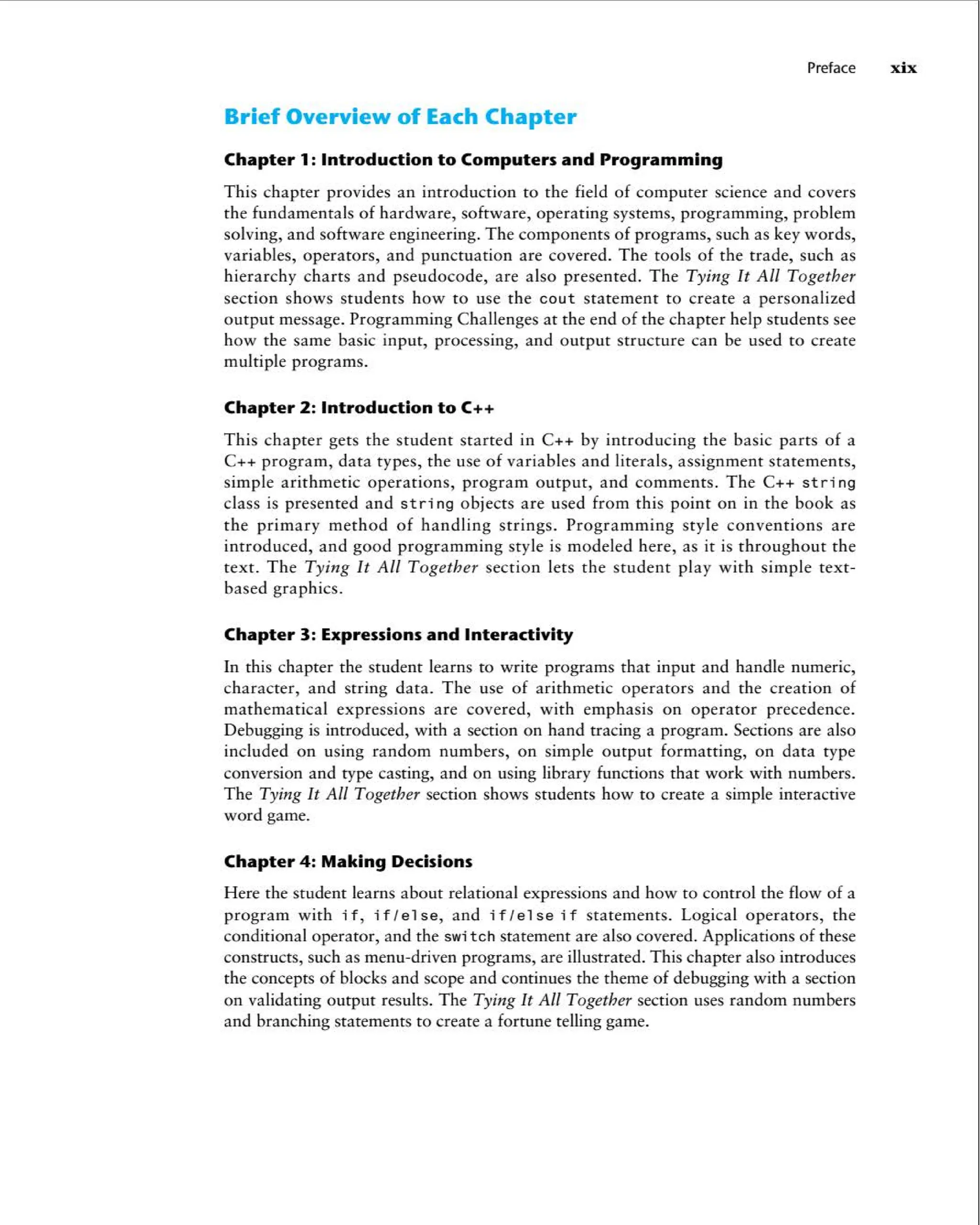 Preface xix
Brief Overview of Each Chapter
Chapter 1: Introduction to Computers and Programming
This chapter provides an introduction to the field of computer science and covers
the fundamentals of hardware , software, operating systems, programming, problem
solving, and software engineering . The components of programs, such as key words,
variables, operators, and punctuation are covered . The tools of the trade , such as
hierarchy charts and pseudocode, are also presented . The Tying It All Together
sect ion shows students how to use the cout statement to create a personalized
output message. Programm ing Challenges at the end of the chapter help students see
how the same basic input, processing , and output structure can be used to create
multiple programs .
Chapter 2: Introduction to C++
This chapter gets the student started in C++ by introducing the basic parts of a
C++ program , data types, the use of variables and literals, assignment statements,
simple arithmetic operations, program output, and comments . The C++ st ring
class is presented and string objects are used from this point on in the book as
the primary method of handling strings. Programm ing style conventions are
introduced , and good programming style is modeled here, as it is throughout the
text . The Tying It All Toget her section lets the student play with simple text -
based graphics.
Chapter 3: Expressions and Interactivity
In this chapter the student learns to write programs that input and handle numer ic,
character, and string data. The use of arithmet ic operators and the creation of
mathemat ical expressions are covered, with emphasis on operator precedence .
Debugging is introduced, with a section on hand tracing a program . Sections are also
included on using random numbers , on simple output formatting, on data type
conversion and type casting, and on using library functions that work with numbers.
The Tying It All Together section shows students how to create a simple interactive
word game.
Chapter 4: Making Decisions
Here the student learns about relational expressions and how to control the flow of a
program with if, if I else , and if I else i f statements . Logical operators, the
conditional operator, and the swi tch statement are also covered. Applications of these
constructs, such as menu-driven programs , are illustrated . This chapter also introduces
the concepts of blocks and scope and continues the theme of debugging with a section
on validating output results. The Tying It All Together section uses random numbers
and branching statements to create a fortune telling game.
 