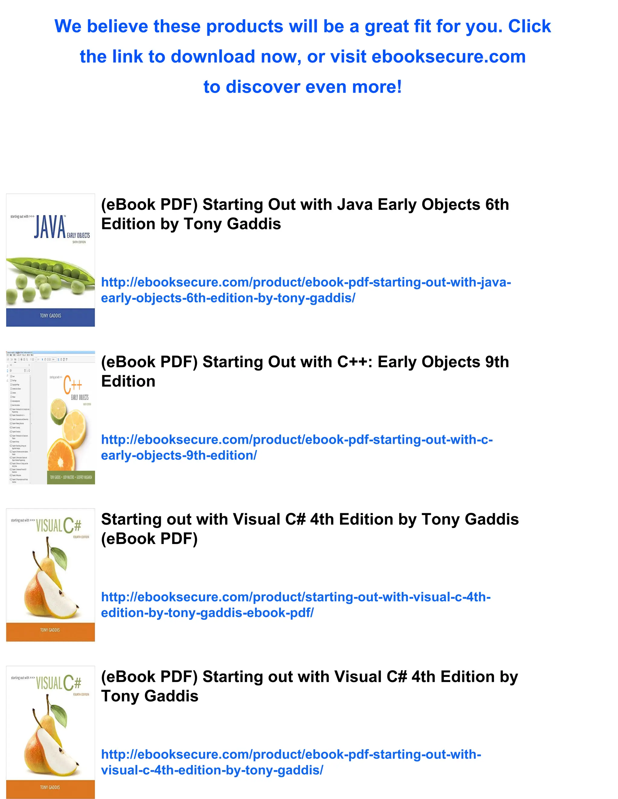 We believe these products will be a great fit for you. Click
the link to download now, or visit ebooksecure.com
to discover even more!
(eBook PDF) Starting Out with Java Early Objects 6th
Edition by Tony Gaddis
http://ebooksecure.com/product/ebook-pdf-starting-out-with-java-
early-objects-6th-edition-by-tony-gaddis/
(eBook PDF) Starting Out with C++: Early Objects 9th
Edition
http://ebooksecure.com/product/ebook-pdf-starting-out-with-c-
early-objects-9th-edition/
Starting out with Visual C# 4th Edition by Tony Gaddis
(eBook PDF)
http://ebooksecure.com/product/starting-out-with-visual-c-4th-
edition-by-tony-gaddis-ebook-pdf/
(eBook PDF) Starting out with Visual C# 4th Edition by
Tony Gaddis
http://ebooksecure.com/product/ebook-pdf-starting-out-with-
visual-c-4th-edition-by-tony-gaddis/
 