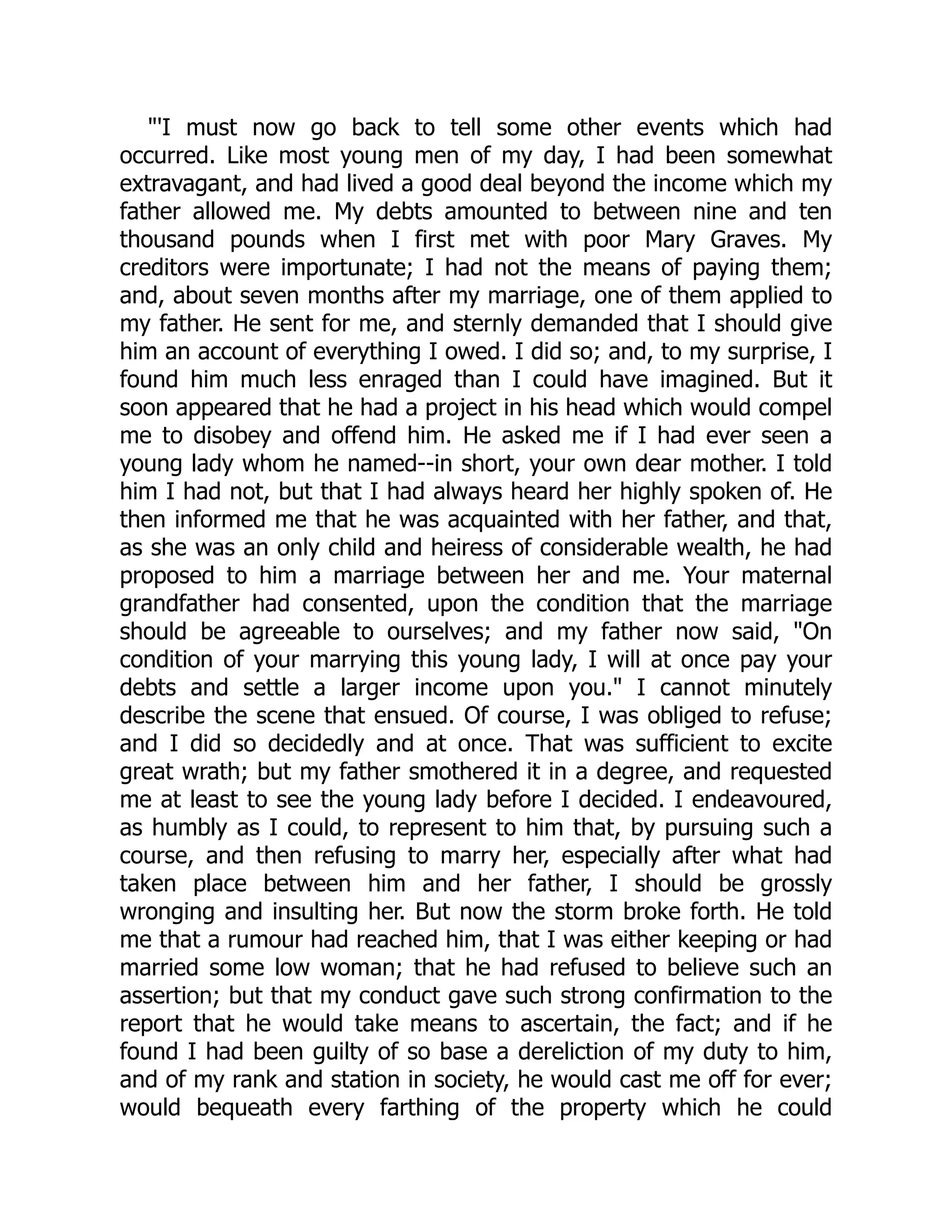 "'I must now go back to tell some other events which had
occurred. Like most young men of my day, I had been somewhat
extravagant, and had lived a good deal beyond the income which my
father allowed me. My debts amounted to between nine and ten
thousand pounds when I first met with poor Mary Graves. My
creditors were importunate; I had not the means of paying them;
and, about seven months after my marriage, one of them applied to
my father. He sent for me, and sternly demanded that I should give
him an account of everything I owed. I did so; and, to my surprise, I
found him much less enraged than I could have imagined. But it
soon appeared that he had a project in his head which would compel
me to disobey and offend him. He asked me if I had ever seen a
young lady whom he named--in short, your own dear mother. I told
him I had not, but that I had always heard her highly spoken of. He
then informed me that he was acquainted with her father, and that,
as she was an only child and heiress of considerable wealth, he had
proposed to him a marriage between her and me. Your maternal
grandfather had consented, upon the condition that the marriage
should be agreeable to ourselves; and my father now said, "On
condition of your marrying this young lady, I will at once pay your
debts and settle a larger income upon you." I cannot minutely
describe the scene that ensued. Of course, I was obliged to refuse;
and I did so decidedly and at once. That was sufficient to excite
great wrath; but my father smothered it in a degree, and requested
me at least to see the young lady before I decided. I endeavoured,
as humbly as I could, to represent to him that, by pursuing such a
course, and then refusing to marry her, especially after what had
taken place between him and her father, I should be grossly
wronging and insulting her. But now the storm broke forth. He told
me that a rumour had reached him, that I was either keeping or had
married some low woman; that he had refused to believe such an
assertion; but that my conduct gave such strong confirmation to the
report that he would take means to ascertain, the fact; and if he
found I had been guilty of so base a dereliction of my duty to him,
and of my rank and station in society, he would cast me off for ever;
would bequeath every farthing of the property which he could
 