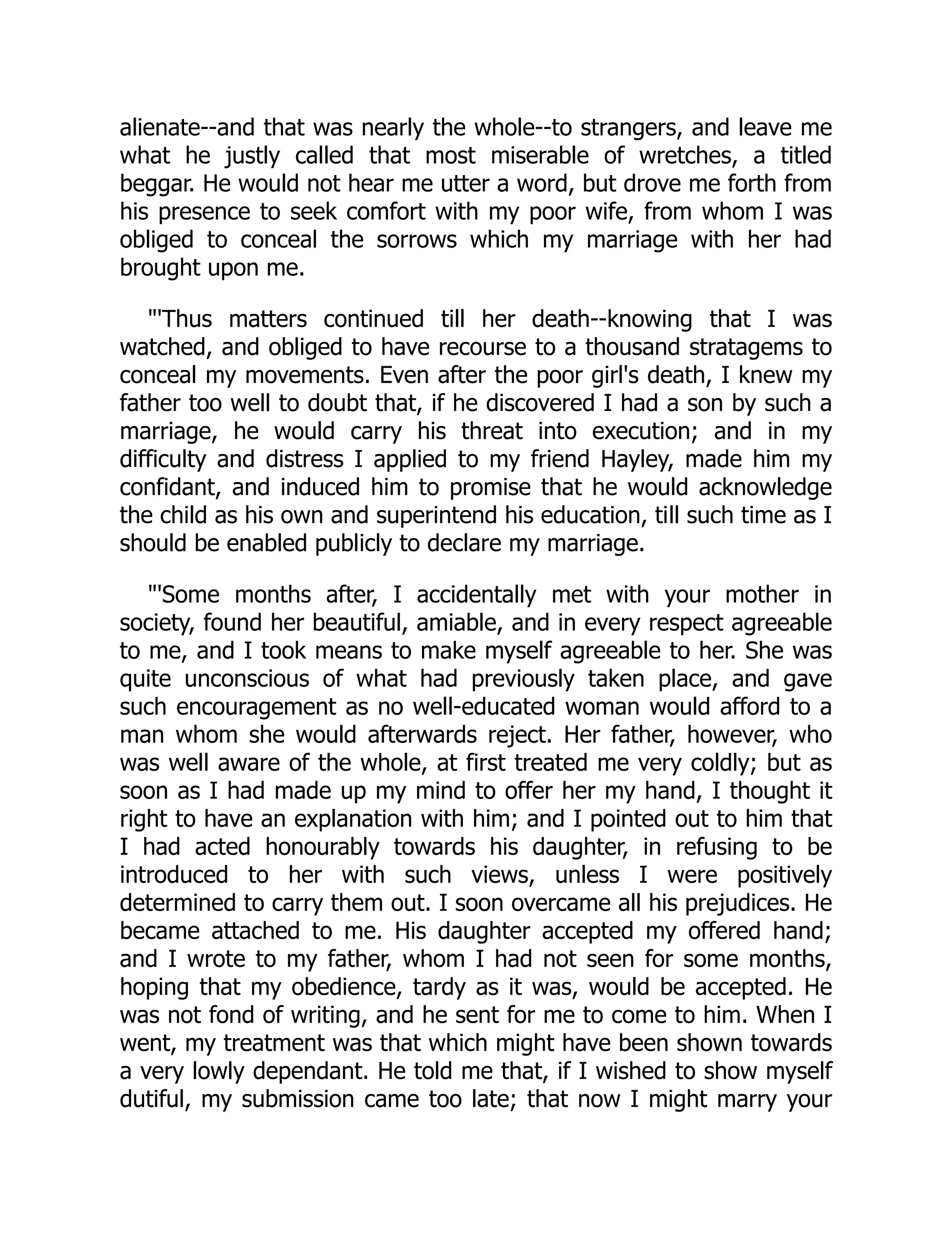 alienate--and that was nearly the whole--to strangers, and leave me
what he justly called that most miserable of wretches, a titled
beggar. He would not hear me utter a word, but drove me forth from
his presence to seek comfort with my poor wife, from whom I was
obliged to conceal the sorrows which my marriage with her had
brought upon me.
"'Thus matters continued till her death--knowing that I was
watched, and obliged to have recourse to a thousand stratagems to
conceal my movements. Even after the poor girl's death, I knew my
father too well to doubt that, if he discovered I had a son by such a
marriage, he would carry his threat into execution; and in my
difficulty and distress I applied to my friend Hayley, made him my
confidant, and induced him to promise that he would acknowledge
the child as his own and superintend his education, till such time as I
should be enabled publicly to declare my marriage.
"'Some months after, I accidentally met with your mother in
society, found her beautiful, amiable, and in every respect agreeable
to me, and I took means to make myself agreeable to her. She was
quite unconscious of what had previously taken place, and gave
such encouragement as no well-educated woman would afford to a
man whom she would afterwards reject. Her father, however, who
was well aware of the whole, at first treated me very coldly; but as
soon as I had made up my mind to offer her my hand, I thought it
right to have an explanation with him; and I pointed out to him that
I had acted honourably towards his daughter, in refusing to be
introduced to her with such views, unless I were positively
determined to carry them out. I soon overcame all his prejudices. He
became attached to me. His daughter accepted my offered hand;
and I wrote to my father, whom I had not seen for some months,
hoping that my obedience, tardy as it was, would be accepted. He
was not fond of writing, and he sent for me to come to him. When I
went, my treatment was that which might have been shown towards
a very lowly dependant. He told me that, if I wished to show myself
dutiful, my submission came too late; that now I might marry your
 