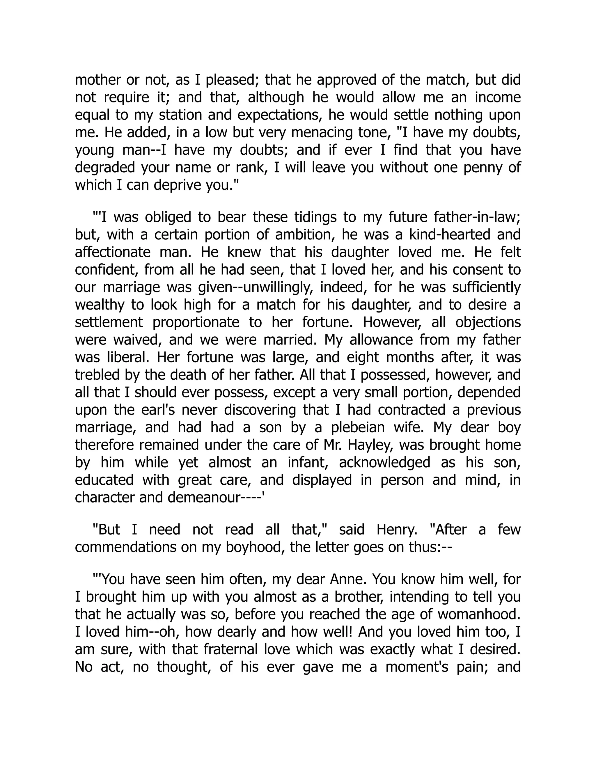 mother or not, as I pleased; that he approved of the match, but did
not require it; and that, although he would allow me an income
equal to my station and expectations, he would settle nothing upon
me. He added, in a low but very menacing tone, "I have my doubts,
young man--I have my doubts; and if ever I find that you have
degraded your name or rank, I will leave you without one penny of
which I can deprive you."
"'I was obliged to bear these tidings to my future father-in-law;
but, with a certain portion of ambition, he was a kind-hearted and
affectionate man. He knew that his daughter loved me. He felt
confident, from all he had seen, that I loved her, and his consent to
our marriage was given--unwillingly, indeed, for he was sufficiently
wealthy to look high for a match for his daughter, and to desire a
settlement proportionate to her fortune. However, all objections
were waived, and we were married. My allowance from my father
was liberal. Her fortune was large, and eight months after, it was
trebled by the death of her father. All that I possessed, however, and
all that I should ever possess, except a very small portion, depended
upon the earl's never discovering that I had contracted a previous
marriage, and had had a son by a plebeian wife. My dear boy
therefore remained under the care of Mr. Hayley, was brought home
by him while yet almost an infant, acknowledged as his son,
educated with great care, and displayed in person and mind, in
character and demeanour----'
"But I need not read all that," said Henry. "After a few
commendations on my boyhood, the letter goes on thus:--
"'You have seen him often, my dear Anne. You know him well, for
I brought him up with you almost as a brother, intending to tell you
that he actually was so, before you reached the age of womanhood.
I loved him--oh, how dearly and how well! And you loved him too, I
am sure, with that fraternal love which was exactly what I desired.
No act, no thought, of his ever gave me a moment's pain; and
 