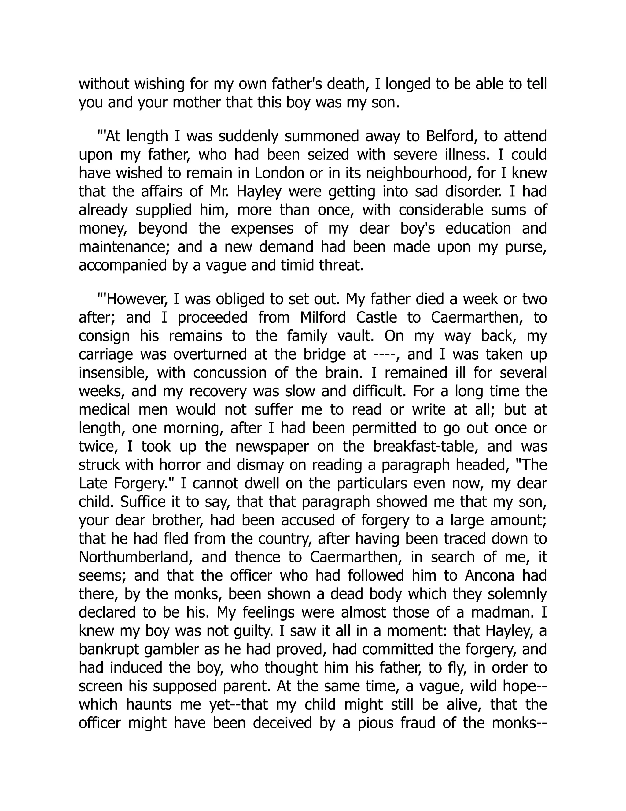 without wishing for my own father's death, I longed to be able to tell
you and your mother that this boy was my son.
"'At length I was suddenly summoned away to Belford, to attend
upon my father, who had been seized with severe illness. I could
have wished to remain in London or in its neighbourhood, for I knew
that the affairs of Mr. Hayley were getting into sad disorder. I had
already supplied him, more than once, with considerable sums of
money, beyond the expenses of my dear boy's education and
maintenance; and a new demand had been made upon my purse,
accompanied by a vague and timid threat.
"'However, I was obliged to set out. My father died a week or two
after; and I proceeded from Milford Castle to Caermarthen, to
consign his remains to the family vault. On my way back, my
carriage was overturned at the bridge at ----, and I was taken up
insensible, with concussion of the brain. I remained ill for several
weeks, and my recovery was slow and difficult. For a long time the
medical men would not suffer me to read or write at all; but at
length, one morning, after I had been permitted to go out once or
twice, I took up the newspaper on the breakfast-table, and was
struck with horror and dismay on reading a paragraph headed, "The
Late Forgery." I cannot dwell on the particulars even now, my dear
child. Suffice it to say, that that paragraph showed me that my son,
your dear brother, had been accused of forgery to a large amount;
that he had fled from the country, after having been traced down to
Northumberland, and thence to Caermarthen, in search of me, it
seems; and that the officer who had followed him to Ancona had
there, by the monks, been shown a dead body which they solemnly
declared to be his. My feelings were almost those of a madman. I
knew my boy was not guilty. I saw it all in a moment: that Hayley, a
bankrupt gambler as he had proved, had committed the forgery, and
had induced the boy, who thought him his father, to fly, in order to
screen his supposed parent. At the same time, a vague, wild hope--
which haunts me yet--that my child might still be alive, that the
officer might have been deceived by a pious fraud of the monks--
 