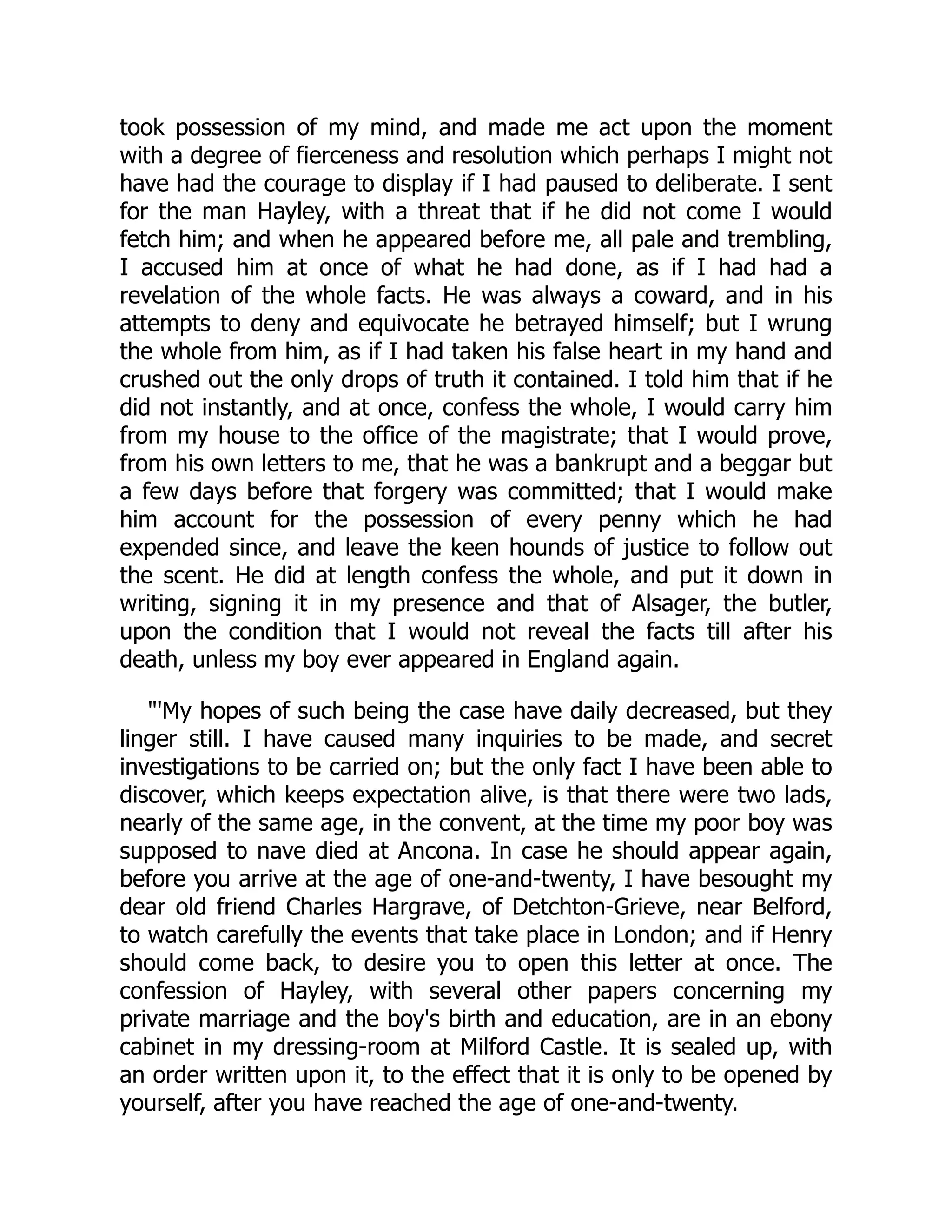 took possession of my mind, and made me act upon the moment
with a degree of fierceness and resolution which perhaps I might not
have had the courage to display if I had paused to deliberate. I sent
for the man Hayley, with a threat that if he did not come I would
fetch him; and when he appeared before me, all pale and trembling,
I accused him at once of what he had done, as if I had had a
revelation of the whole facts. He was always a coward, and in his
attempts to deny and equivocate he betrayed himself; but I wrung
the whole from him, as if I had taken his false heart in my hand and
crushed out the only drops of truth it contained. I told him that if he
did not instantly, and at once, confess the whole, I would carry him
from my house to the office of the magistrate; that I would prove,
from his own letters to me, that he was a bankrupt and a beggar but
a few days before that forgery was committed; that I would make
him account for the possession of every penny which he had
expended since, and leave the keen hounds of justice to follow out
the scent. He did at length confess the whole, and put it down in
writing, signing it in my presence and that of Alsager, the butler,
upon the condition that I would not reveal the facts till after his
death, unless my boy ever appeared in England again.
"'My hopes of such being the case have daily decreased, but they
linger still. I have caused many inquiries to be made, and secret
investigations to be carried on; but the only fact I have been able to
discover, which keeps expectation alive, is that there were two lads,
nearly of the same age, in the convent, at the time my poor boy was
supposed to nave died at Ancona. In case he should appear again,
before you arrive at the age of one-and-twenty, I have besought my
dear old friend Charles Hargrave, of Detchton-Grieve, near Belford,
to watch carefully the events that take place in London; and if Henry
should come back, to desire you to open this letter at once. The
confession of Hayley, with several other papers concerning my
private marriage and the boy's birth and education, are in an ebony
cabinet in my dressing-room at Milford Castle. It is sealed up, with
an order written upon it, to the effect that it is only to be opened by
yourself, after you have reached the age of one-and-twenty.
 